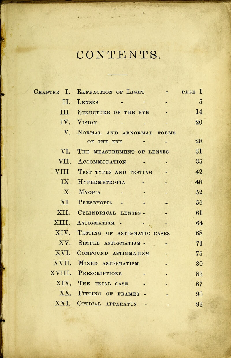 CONTENTS. Chapter I. Befraction of Light - page 1 II. Lenses - 5 III Structure of the eye - 14 IV. Vision ... 20 Y. Normal and abnormal forms of the eye - - 28 VI. The measurement of lenses 31 VII. Accommodation - - 35 YIII Test types and testing - 42 IX. Hypermetropia - - 48 X. Myopia - 52 XI Presbyopia ... 56 XII. Cylindrical lenses - - 61 XIII. Astigmatism - - - 64 XIY. Testing of astigmatic cases 68 XY. Simple astigmatism - - 71 XYI. Compound astigmatism 75 XVII, Mixed astigmatism - 80 XVIII. Prescriptions - - 83 XIX. The trial case - - 87 XX. Fitting of frames - - 90 XXI. Optical apparatus - - 93