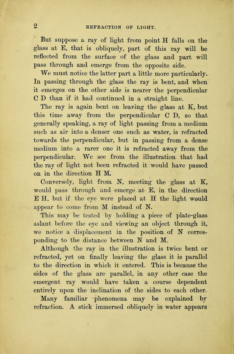But suppose a ray of light from point H falls on the glass at E, that is obliquely, part of this ray will be reflected from the surface of the glass and part will pass through and emerge from the opposite side. We must notice the latter part a little more particularly. In passing through the glass the ray is bent, and when it emerges on the other side is nearer the perpendicular C ~D than if it had continued in a straight line. The ray is again bent on leaving the glass at K, but this time away from the perpendicular C D, so that generally speaking, a ray of light passing from a medium such as air into a denser one such as water, is refracted towards the perpendicular, but in passing from a dense medium into a rarer one it is refracted away from the perpendicular. We see from the illustration that had the ray of light not been refracted it would have passed on in the direction H M. Conversely, light from ~N, meeting the glass at K, would pass through and emerge at E, in the direction E H, but if the eye were placed at H the light would appear to come from M instead of N. This may be tested by holding a piece of plate-glass aslant before the eye and viewing an object through it, we notice a displacement in the position of N corres- ponding to the distance between N and M. Although the ray in the illustration is twice bent or refracted, yet on finally leaving the glass it is parallel to the direction in which it entered. This is because the sides of the glass are parallel, in any other case the emergent ray would have taken a course dependent entirely upon the inclination of the sides to each other. Many familiar phenomena may be explained by refraction. A stick immersed obliquely in water appears \