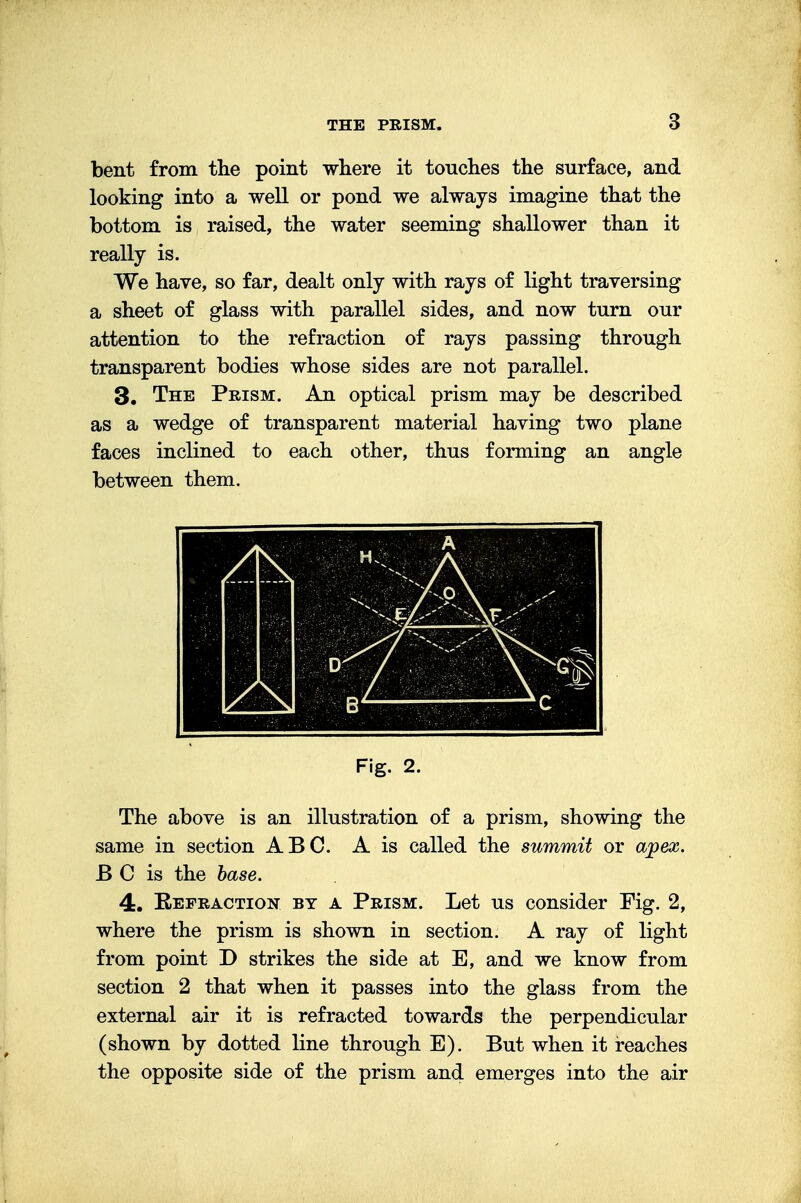 bent from the point where it touches the surface, and looking into a well or pond we always imagine that the bottom is raised, the water seeming shallower than it really is. We have, so far, dealt only with rays of light traversing a sheet of glass with parallel sides, and now turn our attention to the refraction of rays passing through transparent bodies whose sides are not parallel. 3. The Prism. An optical prism may be described as a wedge of transparent material having two plane faces inclined to each other, thus forming an angle between them. Fig. 2. The above is an illustration of a prism, showing the same in section ABC. A is called the summit or apex. B C is the base. 4. Eepraction by a Prism. Let us consider Fig. 2, where the prism is shown in section. A ray of light from point D strikes the side at E, and we know from section 2 that when it passes into the glass from the external air it is refracted towards the perpendicular (shown by dotted line through E). But when it reaches the opposite side of the prism and emerges into the air