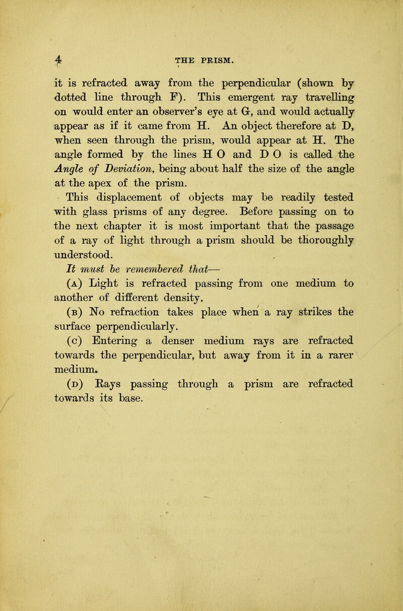 it is refracted away from the perpendicular (shown by dotted line through F). This emergent ray travelling on would enter an observer's eye at Gr, and would actually appear as if it came from H. An object therefore at D, when seen through the prism, would appear at H. The angle formed by the lines H O and DO is called the Angle of Deviation, being about half the size of the angle at the apex of the prism. This displacement of objects may be readily tested with glass prisms of any degree. Before passing on to the next chapter it is most important that the passage of a ray of light through a prism should be thoroughly understood. It must he remembered that— (a) Light is refracted passing from one medium to another of different density. (b) No refraction takes place when a ray strikes the surface perpendicularly. (c) Entering a denser medium rays are refracted towards the perpendicular, but away from it in a rarer medium. (d) Eays passing through a prism are refracted towards its base.