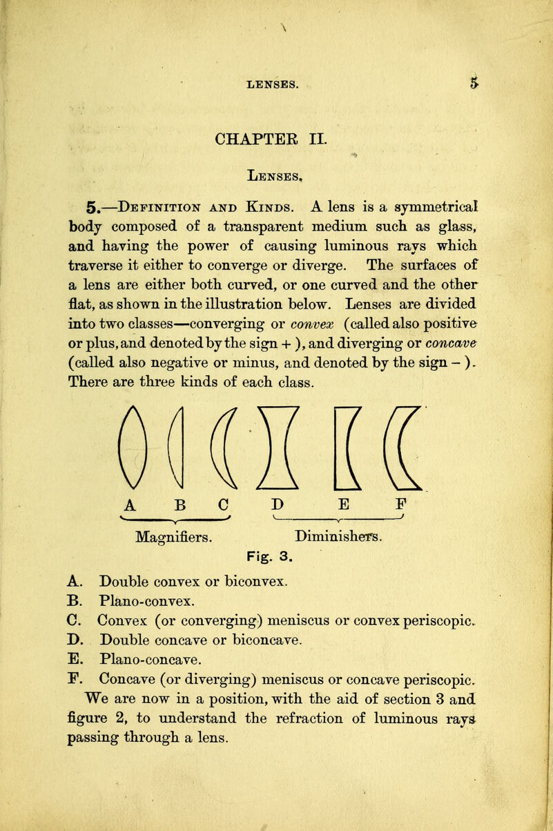 LENSES. & CHAPTER II. Lenses, 5.—Definition and Kinds. A lens is a symmetrical body composed of a transparent medium such as glass, and having the power of causing luminous rays which traverse it either to converge or diverge. The surfaces of a lens are either both curved, or one curved and the other flat, as shown in the illustration below. Lenses are divided into two classes—converging or convex (called also positive or plus, and denoted by the sign + ), and diverging or concave (called also negative or minus, and denoted by the sign - ). There are three kinds of each class. ABC D E F . . / v .. > Magnifiers. Diminishers. Fig. 3. A. Double convex or biconvex. B. Plano-convex. C. Convex (or converging) meniscus or convex periscopic. D. Double concave or biconcave. E. Plano-concave. F. Concave (or diverging) meniscus or concave periscopic. We are now in a position, with the aid of section 3 and figure 2, to understand the refraction of luminous rays passing through a lens.