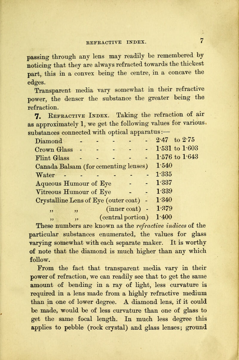 REFRACTIVE INDEX. passing through any lens may readily be remembered by noticing that they are always refracted towards the thickest part, this in a convex being the centre, in a concave the edges. Transparent media vary somewhat in their refractive power, the denser the substance the greater being the refraction. 7. Eefractive Index. Taking the refraction of air as approximately 1, we get the following values for various, substances connected with optical apparatus:— Diamond 2*47 to 275 Crown Glass 1*531 to 1-603 Flint Glass 1576 to 1-643 Canada Balsam (for cementing lenses) 1' 540 Water - - - - - 1'335 Aqueous Humour of Eye - - 1'337 Yitreous Humour of Eye - - 1'339 Crystalline Lens of Eye (outer coat) - 1*340 „ (inner coat) - 1*379 (central portion) 1*400 These numbers are known as the refractive indices of the particular substances enumerated, the values for glass varying somewhat with each separate maker. It is worthy of note that the diamond is much higher than any which follow. From the fact that transparent media vary in their power of refraction, we can readily see that to get the same amount of bending in a ray of light, less curvature is required in a lens made from a highly refractive medium than in one of lower degree. A diamond lens, if it could be made, would be of less curvature than one of glass to get the same focal length. In much less degree this applies to pebble (rock crystal) and glass lenses; ground