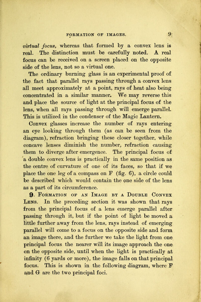 virtual focus, whereas that formed by a convex lens is real. The distinction must be carefully noted. A real focus can be received on a screen placed on the opposite side of the lens, not so a virtual one. The ordinary burning glass is an experimental proof of the fact that parallel rays passing through a convex lens all meet approximately at a point, rays of heat also being concentrated in a similar manner. We may reverse this and place the source of light at the principal focus of the lens, when all rays passing through will emerge parallel. This is utilized in the condenser of the Magic Lantern. Convex glasses increase the number of rays entering an eye looking through them (as can be seen from the diagram), refraction bringing these closer together, while concave lenses diminish the number, refraction causing them to diverge after emergence. The principal focus of a double convex lens is practically in the same position as the centre of curvature of one of its faces, so that if we place the one leg of a compass on F (fig. 6), a circle could be described which would contain the one side of the lens as a part of its circumference. 9- Formation of an Image by a Double Convex Lens. In the preceding section it was shown that rays from the principal focus of a lens emerge parallel after passing through it, but if the point of light be moved a little further away from the lens, rays instead of emerging parallel will come to a focus on the opposite side and form an image there, and the further we take the light from one principal focus the nearer will its image approach the one on the opposite side, until when the light is practically at infinity (6 yards or more), the image falls on that principal focus. This is shown in the following diagram, where F and Gr are the two principal foci.