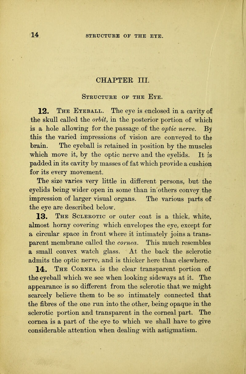 CHAPTEE III. Structure op the Eye. 12. The Eyeball. The eye is enclosed in a cavity of the skull called the orbit, in the posterior portion of which is a hole allowing for the passage of the optic nerve. By this the varied impressions of vision are conveyed to the brain. The eyeball is retained in position by the muscles which move it, by the optic nerve and the eyelids. It is padded in its cavity by masses of fat which provide a cushion for its every movement. The size varies very little in different persons, but the eyelids being wider open in some than in'others convey the impression of larger visual organs. The various parts of the eye are described below. 13. The Sclerotic or outer coat is a thick, white, almost horny covering which envelopes the eye, except for a circular space in front where it intimately joins a trans- parent membrane called the cornea. This much resembles a small convex watch glass. At the back the sclerotic admits the optic nerve, and is thicker here than elsewhere. 14. The Cornea is the clear transparent portion of the eyeball which we see when looking sideways at it. The appearance is so different from the sclerotic that we might scarcely believe them to be so intimately connected that the fibres of the one run into the other, being opaque in the sclerotic portion and transparent in the corneal part. The cornea is a part of the eye to which we shall have to give considerable attention when dealing with astigmatism.