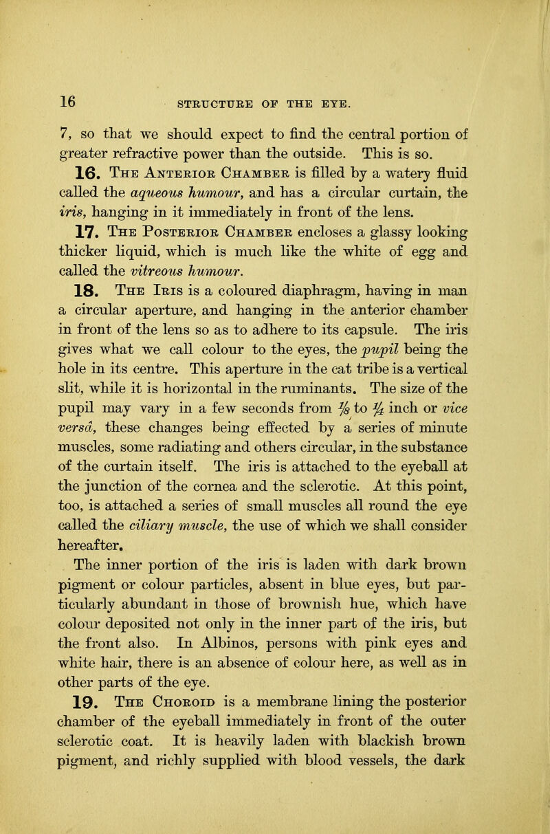 7, so that we should expect to find the central portion of greater refractive power than the outside. This is so. 16. The Anterior Chamber is filled by a watery fluid called the aqueous humour, and has a circular curtain, the iris, hanging in it immediately in front of the lens. 17. The Posterior Chamber encloses a glassy looking thicker liquid, which is much like the white of egg and called the vitreous humour. 18. The Iris is a coloured diaphragm, having in man a circular aperture, and hanging in the anterior chamber in front of the lens so as to adhere to its capsule. The iris gives what we call colour to the eyes, the pupil being the hole in its centre. This aperture in the cat tribe is a vertical slit, while it is horizontal in the ruminants. The size of the pupil may vary in a few seconds from ^ to ^ inch or vice versa, these changes being effected by a series of minute muscles, some radiating and others circular, in the substance of the curtain itself. The iris is attached to the eyeball at the junction of the cornea and the sclerotic. At this point, too, is attached a series of small muscles all round the eye called the ciliary muscle, the use of which we shall consider hereafter. The inner portion of the iris is laden with dark brown pigment or colour particles, absent in blue eyes, but par- ticularly abundant in those of brownish hue, which have colour deposited not only in the inner part of the iris, but the front also. In Albinos, persons with pink eyes and white hair, there is an absence of colour here, as well as in other parts of the eye. 19. The Choroid is a membrane lining the posterior chamber of the eyeball immediately in front of the outer sclerotic coat. It is heavily laden with blackish brown pigment, and richly supplied with blood vessels, the dark