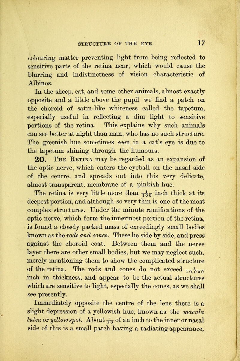colouring matter preventing light from being reflected to sensitive parts of the retina near, which would cause the blurring and indistinctness of vision characteristic of Albinos. In the sheep, cat, and some other animals, almost exactly opposite and a little above the pupil we find a patch on the choroid of satin-like whiteness called the tapetum, especially useful in reflecting a dim light to sensitive portions of the retina. This explains why such animals can see better at night than man, who has no such structure. The greenish hue sometimes seen in a cat's eye is due to the tapetum shining through the humours. 20. The Retina may be regarded as an expansion of the optic nerve, which enters the eyeball on the nasal side of the centre, and spreads out into this very delicate, almost transparent, membrane of a pinkish hue. The retina is very little more than T^ inch thick at its deepest portion, and although so very thin is one of the most complex structures. Under the minute ramifications of the optic nerve, which form the innermost portion of the retina, is found a closely packed mass of exceedingly small bodies known as the rods and cones. These lie side by side, and press against the choroid coat. Between them and the nerve layer there are other small bodies, but we may neglect such, merely mentioning them to show the complicated structure of the retina. The rods and cones do not exceed -ro5]o o o~ inch in thickness, and appear to be the actual structures which are sensitive to light, especially the cones, as we shall see presently. Immediately opposite the centre of the lens there is a slight depression of a yellowish hue, known as the macula lutea or yellow spot. About y1^ of an inch to the inner or nasal side of this is a small patch having a radiating appearance,