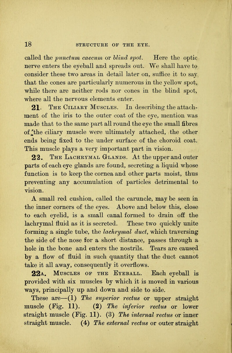 called the punctum caecum or blind spot. Here the optic nerve enters the eyeball and spreads out. We shall have to consider these two areas in detail later on, suffice it to say that the cones are particularly numerous in the yellow spot, while there are neither rods nor cones in the blind spot, where all the nervous elements enter. 21. The Ciliary Muscles. In describing the attach- ment of the iris to the outer coat of the eye, mention was made that to the same part all round the eye the small fibres of *the ciliary muscle were ultimately attached, the other ends being fixed to the under surface of the choroid coat. This muscle plays a very important part in vision. 22. The Lachrymal Glands. At the upper and outer parts of each eye glands are found, secreting a liquid whose function is to keep the cornea and other parts moist, thus preventing any accumulation of particles detrimental to vision. A small red cushion, called the caruncle, may be seen in the inner corners of the eyes. Above and below this, close to each eyelid, is a small canal formed to drain off the lachrymal fluid as it is secreted. These two quickly unite forming a single tube, the lachrymal duct, which traversing the side of the nose for a short distance, passes through a hole in the bone and enters the nostrils. Tears are caused by a flow of fluid in such quantity that the duct cannot take it all away, consequently it overflows. 22a. Muscles of the Eyeball. Each eyeball is provided with six muscles by which it is moved in various ways, principally up and down and side to side. These are—(1) The superior rectus or upper straight muscle (Eig. 11). (2) The inferior rectus or lower straight muscle (Eig. 11). (3) The internal rectus or inner straight muscle. (4) The external rectus or outer straight