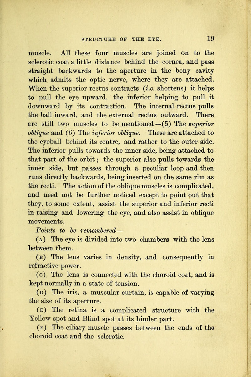muscle. All these four muscles are joined on to the sclerotic coat a little distance behind the cornea, and pass straight backwards to the aperture in the bony cavity which admits the optic nerve, where they are attached. When the superior rectus contracts (i.e. shortens) it helps to pull the eye upward, the inferior helping to pull it downward by its contraction. The internal rectus pulls the ball inward, and the external rectus outward. There are still two muscles to be mentioned—(5) The superior oblique and (6) The inferior oblique. These are attached to the eyeball behind its centre, and rather to the outer side. The inferior pulls towards the inner side, being attached to that part of the orbit; the superior also pulls towards the inner side, but passes through a peculiar loop and then runs directly backwards, being inserted on the same rim as the recti. The action of the oblique muscles is complicated, and need not be further noticed except to point out that they, to some extent, assist the superior and inferior recti in raising and lowering the eye, and also assist in oblique movements. Points to be remembered— (a) The eye is divided into two chambers with the lens between them. (b) The lens varies in density, and consequently in refractive power. (c) The lens is connected with the choroid coat, and is kept normally in a state of tension. (d) The iris, a muscular curtain, is capable of varying the size of its aperture. (e) The retina is a complicated structure with the Yellow spot and Blind spot at its hinder part. (f) The ciliary muscle passes between the ends of the choroid coat and the sclerotic.