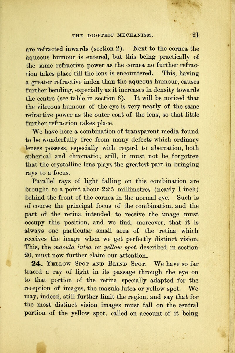 are refracted inwards (section 2). Next to the cornea the aqueous humour is entered, but this being practically of the same refractive power as the cornea no further refrac- tion takes place till the lens is encountered. This, having a greater refractive index than the aqueous humour, causes further bending, especially as it increases in density towards the centre (see table in section 6). It will be noticed that the vitreous humour of the eye is very nearly of the same refractive power as the outer coat of the lens, so that little further refraction takes place. We have here a combination of transparent media found to be wonderfully free from many defects which ordinary lenses possess, especially with regard to aberration, both spherical and chromatic; still, it must not be forgotten that the crystalline lens plays the greatest part in bringing rays to a focus. Parallel rays of light falling on this combination are brought to a point about 22*5 millimetres (nearly 1 inch) behind the front of the cornea in the normal eye. Such is of course the principal focus of the combination, and the part of the retina intended to receive the image must occupy this position, and we find, moreover, that it is always one particular small area of the retina which receives the image when we get perfectly distinct vision. This, the macula lutea or yellow spot, described in section 20, must now further claim our attention. 24. Yellow Spot and Blind Spot. We have so far traced a ray of light in its passage through the eye on to that portion of the retina specially adapted for the reception of images, the macula lutea or yellow spot. We may, indeed, still further limit the region, and say that for the most distinct vision images must fall on the central portion of the yellow spot, called on account of it being