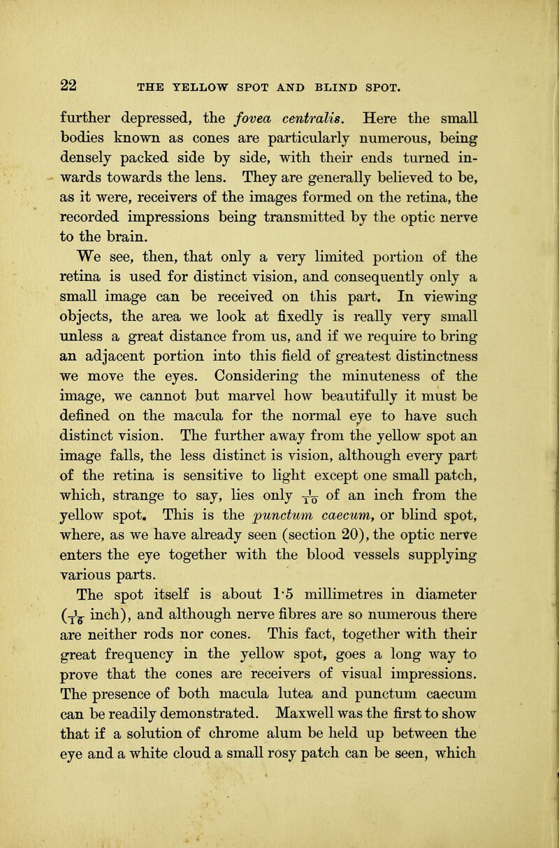 further depressed, the fovea centralis. Here the small bodies known as cones are particularly numerous, being densely packed side by side, with their ends turned in- wards towards the lens. They are generally believed to be, as it were, receivers of the images formed on the retina, the recorded impressions being transmitted by the optic nerve to the brain. We see, then, that only a very limited portion of the retina is used for distinct vision, and consequently only a small image can be received on this part. In viewing objects, the area we look at fixedly is really very small unless a great distance from us, and if we require to bring an adjacent portion into this field of greatest distinctness we move the eyes. Considering the minuteness of the image, we cannot but marvel how beautifully it must be defined on the macula for the normal eye to have such distinct vision. The further away from the yellow spot an image falls, the less distinct is vision, although every part of the retina is sensitive to light except one small patch, which, strange to say, lies only t'q of an inch from the yellow spot. This is the punctum caecum, or blind spot, where, as we have already seen (section 20), the optic nerve enters the eye together with the blood vessels supplying various parts. The spot itself is about 1*5 millimetres in diameter (TY inch), and although nerve fibres are so numerous there are neither rods nor cones. This fact, together with their great frequency in the yellow spot, goes a long way to prove that the cones are receivers of visual impressions. The presence of both macula lutea and punctum caecum can be readily demonstrated. Maxwell was the first to show that if a solution of chrome alum be held up between the eye and a white cloud a small rosy patch can be seen, which