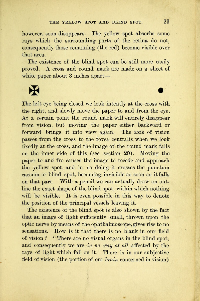 however, soon disappears. The yellow spot absorbs some rays which the surrounding parts of the retina do not, consequently those remaining (the red) become visible over that area. The existence of the blind spot can be still more easily proved. A cross and round mark are made on a sheet of white paper about 3 inches apart— The left eye being closed we look intently at the cross with the right, and slowly move the paper to and from the eye. At a certain point the round mark will entirely disappear from vision, but moving the paper either backward or forward brings it into view again. The axis of vision passes from the cross to the fovea centralis when we look fixedly at the cross, and the image of the round mark falls on the inner side of this (see section 20). Moving the paper to and fro causes the image to recede and approach the yellow spot, and in so doing it crosses the punctum caecum or blind spot, becoming invisible as soon as it falls on that part. With a pencil we can actually draw an out- line the exact shape of the blind spot, within which nothing will be visible. It is even possible in this way to denote the position of the principal vessels leaving it. The existence of the blind spot is also shown by the fact that an image of light sufficiently small, thrown upon the optic nerve by means of the ophthalmoscope, gives rise to no sensations. How is it that there is no blank in our field of vision ?  There are no visual organs in the blind spot, and consequently we are in no way at all affected by the rays of light which fall on it- There is in our subjective field of vision (the portion of our brain concerned in vision)