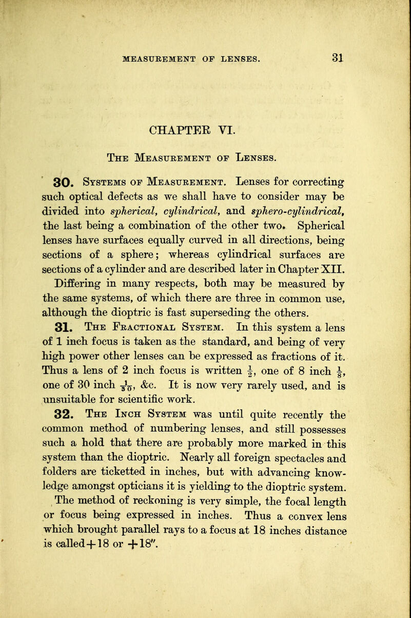 CHAPTER VI. The Measurement op Lenses. 30. Systems op Measurement. Lenses for correcting such optical defects as we shall have to consider may be divided into spherical, cylindrical, and sphero-cylindrical, the last being a combination of the other two. Spherical lenses have surfaces equally curved in all directions, being sections of a sphere; whereas cylindrical surfaces are sections of a cylinder and are described later in Chapter XII. Differing in many respects, both may be measured by the same systems, of which there are three in common use, although the dioptric is fast superseding the others. 31. The Fractional System. In this system a lens of 1 inch focus is taken as the standard, and being of very high power other lenses can be expressed as fractions of it. Thus a lens of 2 inch focus is written \, one of 8 inch J, one of 30 inch J^, &c. It is now very rarely used, and is unsuitable for scientific work. 32. The Inch System was until quite recently the common method of numbering lenses, and still possesses such a hold that there are probably more marked in this system than the dioptric. Nearly all foreign spectacles and folders are ticketted in inches, but with advancing know- ledge amongst opticians it is yielding to the dioptric system. The method of reckoning is very simple, the focal length or focus being expressed in inches. Thus a convex lens which brought parallel rays to a focus at 18 inches distance is called+18 or +18.