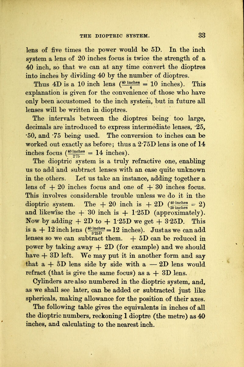 lens of five times the power would be 5D. In the inch system a lens of 20 inches focus is twice the strength of a 40 inch, so that we can at any time convert the dioptres into inches by dividing 40 by the number of dioptres. Thus 4D is a 10 inch lens («L1^S2 = 10 inches). This explanation is given for the convenience of those who have only been accustomed to the inch system, but in future all lenses will be written in dioptres. The intervals between the dioptres being too large, decimals are introduced to express intermediate lenses, 25, •50, and *75 being used. The conversion to inches can be worked out exactly as before; thus a 2 75D lens is one of 14 inches focus (40g7c5he3 = 14 inches). The dioptric system is a truly refractive one, enabling us to add and subtract lenses with an ease quite unknown in the others. Let us take an instance, adding together a lens of -f* 20 inches focus and one of + 30 inches focus. This involves considerable trouble unless we do it in the dioptric system. The + 20 inch is + 2D - 2) and likewise the + 30 inch is + 1*25D (approximately). Now by adding + 2D to + T25D we get + 325D. This is a + 12 inch lens (^^-s = 12 inches). Just as we can add lenses so we can subtract them. + 5D can be reduced in power by taking away + 2D (for example) and we should have + 3D left. We may put it in another form and say that a + &D lens side by side with a — 2D lens would refract (that is give the same focus) as a + 3D lens. Cylinders are also numbered in the dioptric system, and, as we shall see later, can be added or subtracted just like sphericals, making allowance for the position of their axes. The following table gives the equivalents in inches of all the dioptric numbers, reckoning 1 dioptre (the metre) as 40 inches, and calculating to the nearest inch.