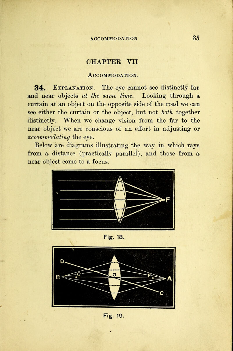 CHAPTER VII Accommodation. 34. Explanation. The eye cannot see distinctly far and near objects at the same time. Looking through a curtain at an object on the opposite side of the road we can see either the curtain or the object, but not both together distinctly. When we change vision from the far to the near object we are conscious of an effort in adjusting or accommodating the eye. Below are diagrams illustrating the way in which rays from a distance (practically parallel), and those from a near object come to a focus.