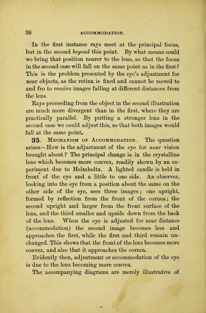 In the first instance rays meet at the principal focus, but in the second beyond this point. By what means could we bring that position nearer to the lens, so that the f oeus in the second case will fall on the same point as in the first? This is the problem presented by the eye's adjustment for near objects, as the retina is fixed and cannot be moved to and fro to receive images falling at different distances from the lens. Eays proceeding from the object in the second illustration are much more divergent than in the first, where they are practically parallel. By putting a stronger lens in the second case we could adjust this, so that both images would fall at the same point. 35- Mechanism of Accommodation. The question arises—How is the adjustment of the eye for near vision brought about ? The principal change is in the crystalline lens which becomes more convex, readily shown by an ex- periment due to Helmholtz. A lighted candle is held in front of the eye and a little to one side. An observer, looking into the eye from a position about the same on the other side of the eye, sees three images; one upright, formed by reflection from the front of the cornea; the second upright and larger from the front surface of the lens, and the third smaller and upside down from the back of the lens. When the eye is adjusted for near distance (accommodation) the second image becomes less and approaches the first, while the first and third remain un- changed. This shows that the front of the lens becomes more convex, and also that it approaches the cornea. Evidently then, adjustment or accommodation of the eye is due to the lens becoming more convex. The accompanying diagrams are merely illustrative of Y