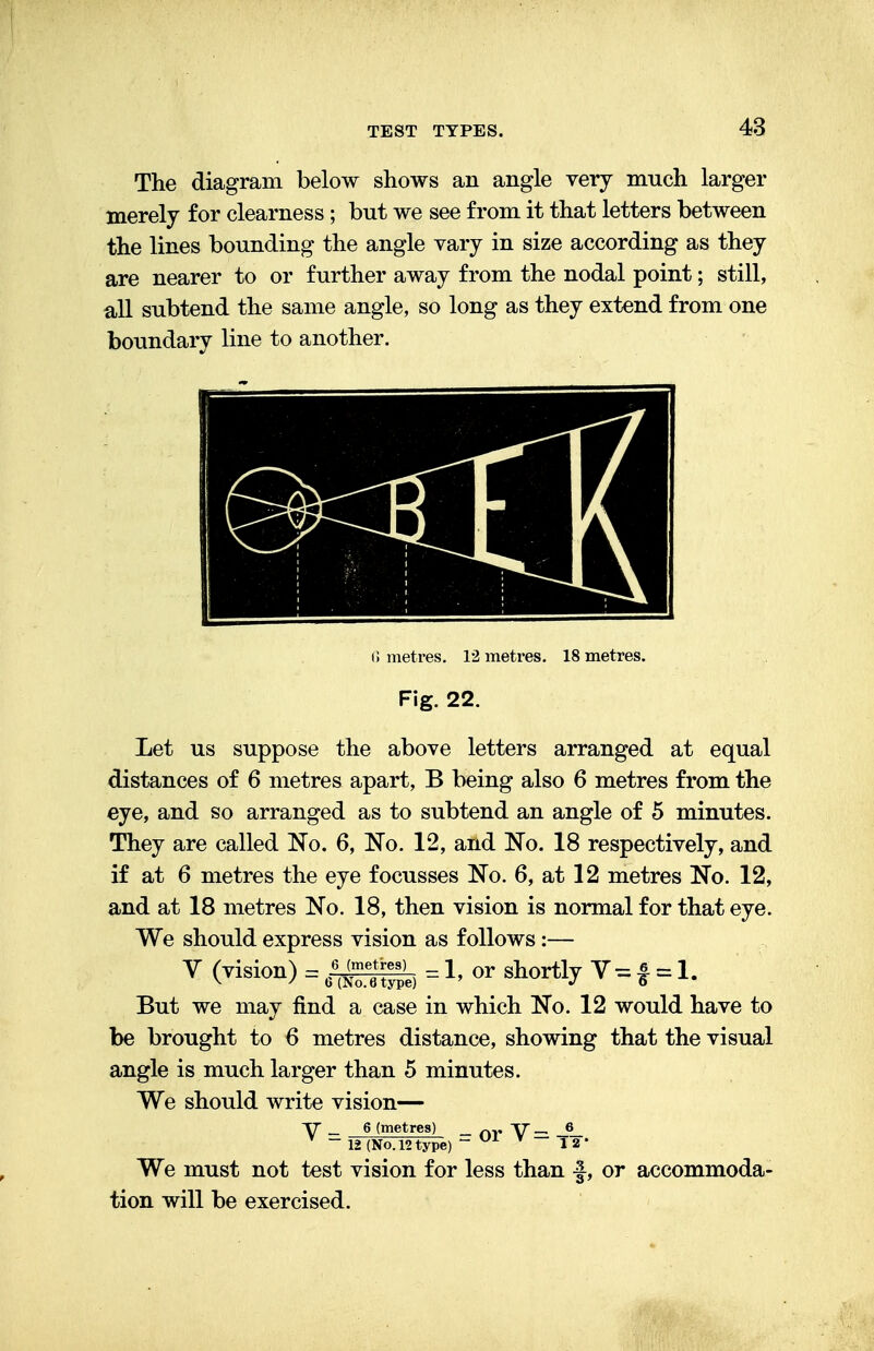 The diagram below shows an angle very much larger merely for clearness ; but we see from it that letters between the lines bounding the angle vary in size according as they are nearer to or further away from the nodal point; still, all subtend the same angle, so long as they extend from one boundary line to another. G metres. 12 metres. 18 metres. Fig. 22. Let us suppose the above letters arranged at equal distances of 6 metres apart, B being also 6 metres from the eye, and so arranged as to subtend an angle of 5 minutes. They are called No. 6, No. 12, and No. 18 respectively, and if at 6 metres the eye focusses No. 6, at 12 metres No. 12, and at 18 metres No. 18, then vision is normal for that eye. We should express vision as follows:— V (Tision> = «tSt, = 1. or shor% V = | = 1. But we may find a case in which No. 12 would have to be brought to 6 metres distance, showing that the visual angle is much larger than 5 minutes. We should write vision— V _ 6 (metres) _ nv V- J_ _ 12 (No. 12type) ~ v * 12* We must not test vision for less than f, or accommoda- tion will be exercised.