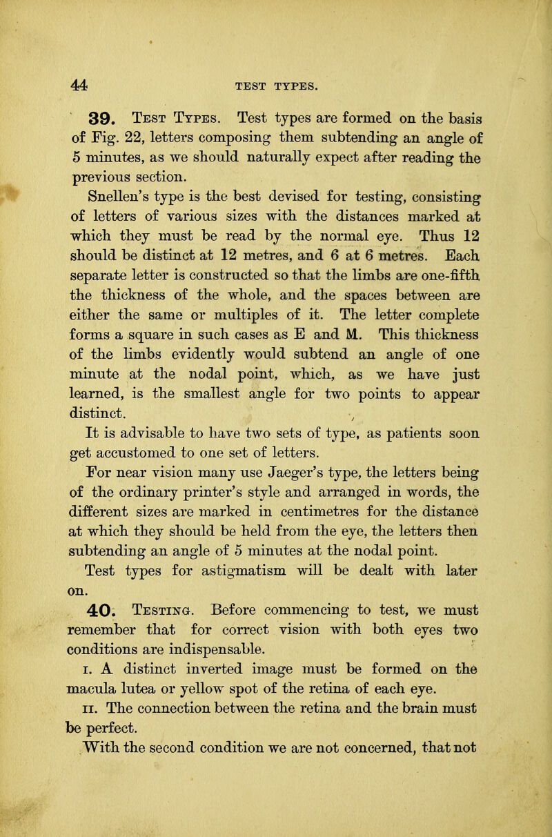 39. Test Types. Test types are formed on the basis of Fig. 22, letters composing them subtending an angle of 5 minutes, as we should naturally expect after reading the previous section. Snellen's type is the best devised for testing, consisting of letters of various sizes with the distances marked at which they must be read by the normal eye. Thus 12 should be distinct at 12 metres, and 6 at 6 metres. Each separate letter is constructed so that the limbs are one-fifth the thickness of the whole, and the spaces between are either the same or multiples of it. The letter complete forms a square in such cases as E and M. This thickness of the limbs evidently would subtend an angle of one minute at the nodal point, which, as we have just learned, is the smallest angle for two points to appear distinct. It is advisable to have two sets of type, as patients soon get accustomed to one set of letters. For near vision many use Jaeger's type, the letters being of the ordinary printer's style and arranged in words, the different sizes are marked in centimetres for the distance at which they should be held from the eye, the letters then subtending an angle of 5 minutes at the nodal point. Test types for astigmatism will be dealt with later on. 40. Testing. Before commencing to test, we must remember that for correct vision with both eyes two conditions are indispensable. i. A distinct inverted image must be formed on the macula lutea or yellow spot of the retina of each eye. ii. The connection between the retina and the brain must be perfect. With the second condition we are not concerned, that not