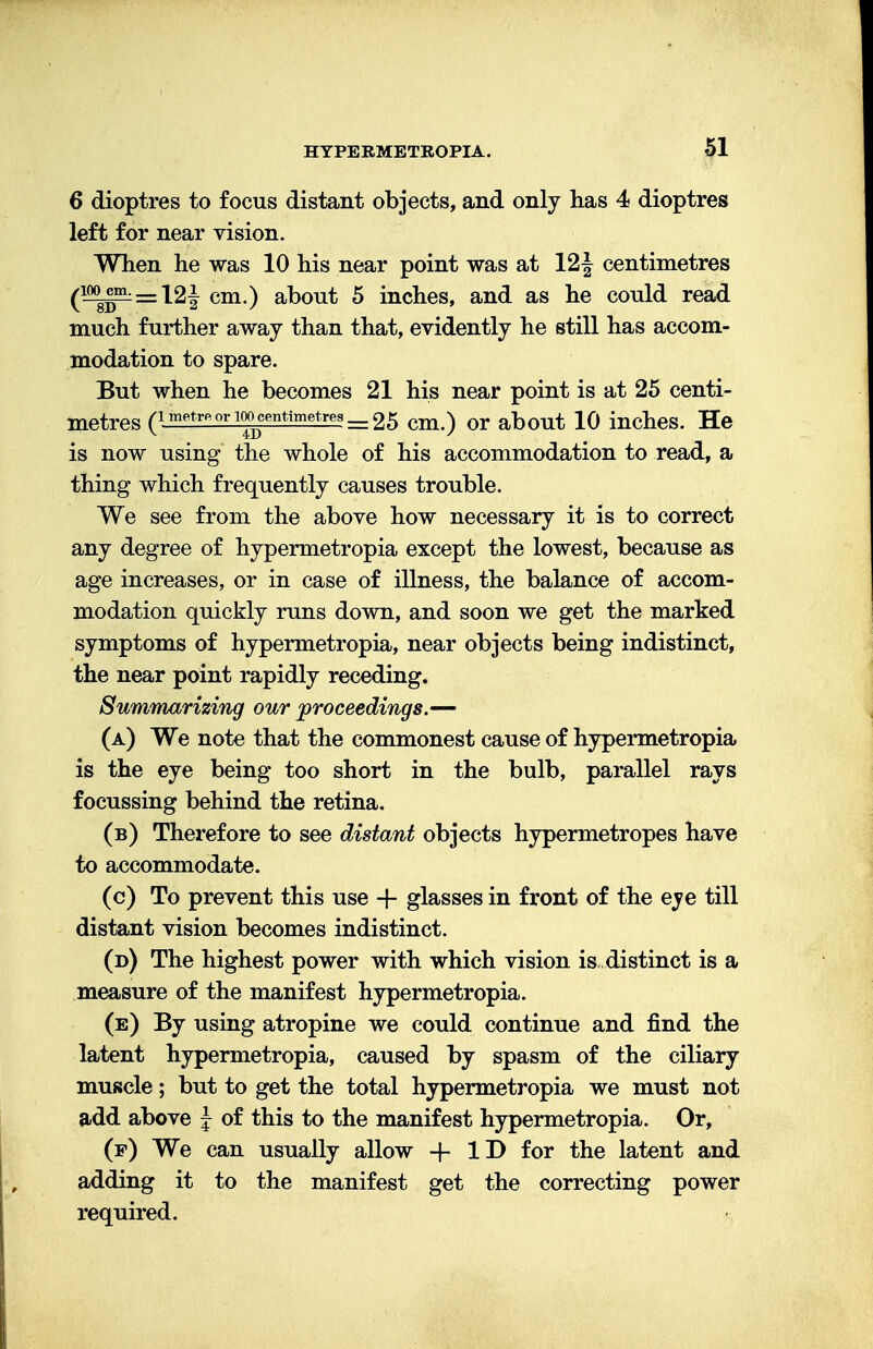 6 dioptres to focus distant objects, and only has 4 dioptres left for near vision. When he was 10 his near point was at 12^ centimetres (iwg?L=12J cm.) about 5 inches, and as he could read much further away than that, evidently he still has accom- modation to spare. But when he becomes 21 his near point is at 25 centi- metres (1 metre or 100 centimetres ___ 25 cm<) or about 10 inches. He is now using the whole of his accommodation to read, a thing which frequently causes trouble. We see from the above how necessary it is to correct any degree of hypermetropia except the lowest, because as age increases, or in case of illness, the balance of accom- modation quickly runs down, and soon we get the marked symptoms of hypermetropia, near objects being indistinct, the near point rapidly receding. Summarizing our proceedings.— (a) We note that the commonest cause of hypermetropia is the eye being too short in the bulb, parallel rays focussing behind the retina. (b) Therefore to see distant objects hypermetropes have to accommodate. (c) To prevent this use + glasses in front of the eve till distant vision becomes indistinct. (d) The highest power with which vision is, distinct is a measure of the manifest hypermetropia. (e) By using atropine we could continue and find the latent hypermetropia, caused by spasm of the ciliary muscle; but to get the total hypermetropia we must not add above J of this to the manifest hypermetropia. Or, (p) We can usually allow + ID for the latent and adding it to the manifest get the correcting power required.