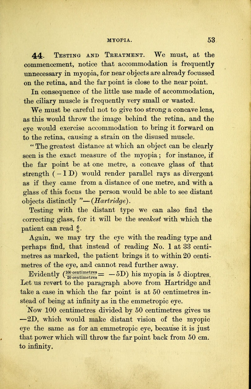 44. Testing and Treatment. We must, at the commencement, notice that accommodation is frequently unnecessary in myopia, for near objects are already focussed on the retina, and the far point is close to the near point. In consequence of the little use made of accommodation, the ciliary muscle is frequently very small or wasted. We must be careful not to give too strong a concave lens, as this would throw the image behind the retina, and the eye would exercise accommodation to bring it forward on to the retina, causing a strain on the disused muscle.  The greatest distance at which an object can be clearly seen is the exact measure of the myopia; for instance, if the far point be at one metre, a concave glass of that strength (-1D) would render parallel rays as divergent as if they came from a distance of one metre, and with a glass of this focus the person would be able to see distant objects distinctly —(Hartridge). Testing with the distant type we can also find the correcting glass, for it will be the weakest with which the patient can read <?. Again, we may try the eye with the reading type and perhaps find, that instead of reading No. 1 at 33 centi- metres as marked, the patient brings it to within 20 centi- metres of the eye, and cannot read further away. Evid<«tly (fS=il= -5D) his myopia is 5 dioptres. Let us revert to the paragraph above from Hartridge and take a case in which the far point is at 50 centimetres in- stead of being at infinity as in the emmetropic eye. Now 100 centimetres divided by 50 centimetres gives us —2D, which would make distant vision of the myopic eye the same as for an emmetropic eye, because it is just that power which will throw the far point back from 50 cm. to infinity.