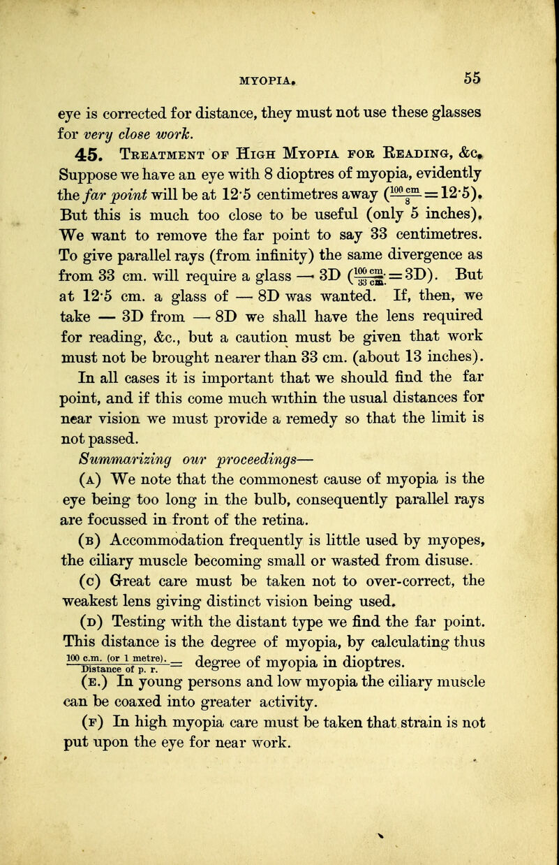 eye is corrected for distance, they must not use these glasses for very close work. 45. Treatment of High Myopia for Beading, &c» Suppose we have an eye with 8 dioptres of myopia, evidently the far point will be at 125 centimetres away (™|HL = 12'5). But this is much too close to be useful (only 5 inches). We want to remove the far point to say 33 centimetres. To give parallel rays (from infinity) the same divergence as from 33 cm. will require a glass — 3D (*gft=SD). But at 125 cm. a glass of — 8D was wanted. If, then, we take — 3D from — 8D we shall have the lens required for reading, <fec, but a caution must be given that work must not be brought nearer than 33 cm. (about 13 inches). In all cases it is important that we should find the far point, and if this come much within the usual distances for near vision we must provide a remedy so that the limit is not passed. Summarizing our proceedings— (a) We note that the commonest cause of myopia is the eye being too long in the bulb, consequently parallel rays are focussed in front of the retina. (b) Accommodation frequently is little used by myopes, the ciliary muscle becoming small or wasted from disuse. (c) Great care must be taken not to over-correct, the weakest lens giving distinct vision being used. (d) Testing with the distant type we find the far point. This distance is the degree of myopia, by calculating thus 1W^eofTrre)-= de£ree of my°Pia in dioptres. (e.) In young persons and low myopia the ciliary muscle can be coaxed into greater activity. (f) In high myopia care must be taken that strain is not put upon the eye for near work.