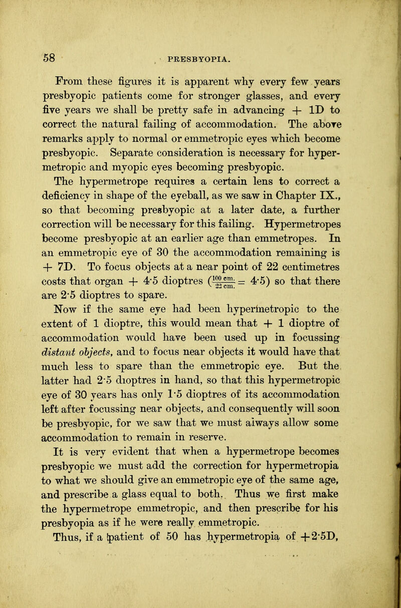 From these figures it is apparent why every few years presbyopic patients come for stronger glasses, and every five years we shall be pretty safe in advancing + ID to correct the natural failing of accommodation. The above remarks apply to normal or emmetropic eyes which become presbyopic. Separate consideration is necessary for hyper- metropic and myopic eyes becoming presbyopic. The hypermetrope requires a certain lens to correct a deficiency in shape of the eyeball, as we saw in Chapter IX., so that becoming presbyopic at a later date, a further correction will be necessary for this failing. Hypermetropes become presbyopic at an earlier age than emmetropes. In an emmetropic eye of 30 the accommodation remaining is + 7D. To focus objects at a near point of 22 centimetres costs that organ -f 4*5 dioptres (~^~ = 4*5) so that there are 2*5 dioptres to spare. Now if the same eye had been hypermetropic to the extent of 1 dioptre, this would mean that + 1 dioptre of accommodation would have been used up in focussing distant objects, and to focus near objects it would have that much less to spare than the emmetropic eye. But the, latter had 25 dioptres in hand, so that this hypermetropic eye of 30 years has only 1*5 dioptres of its accommodation left after focussing near objects, and consequently will soon be presbyopic, for we saw that we must always allow some accommodation to remain in reserve. It is very evident that when a hypermetrope becomes presbyopic we must add the correction for hypermetropia to what we should give an emmetropic eye of the same age, and prescribe a glass equal to both, Thus we first make the hypermetrope emmetropic, and then prescribe for his presbyopia as if he were really emmetropic. Thus, if a Ipatient of 50 has hypermetropia of +2'5D,