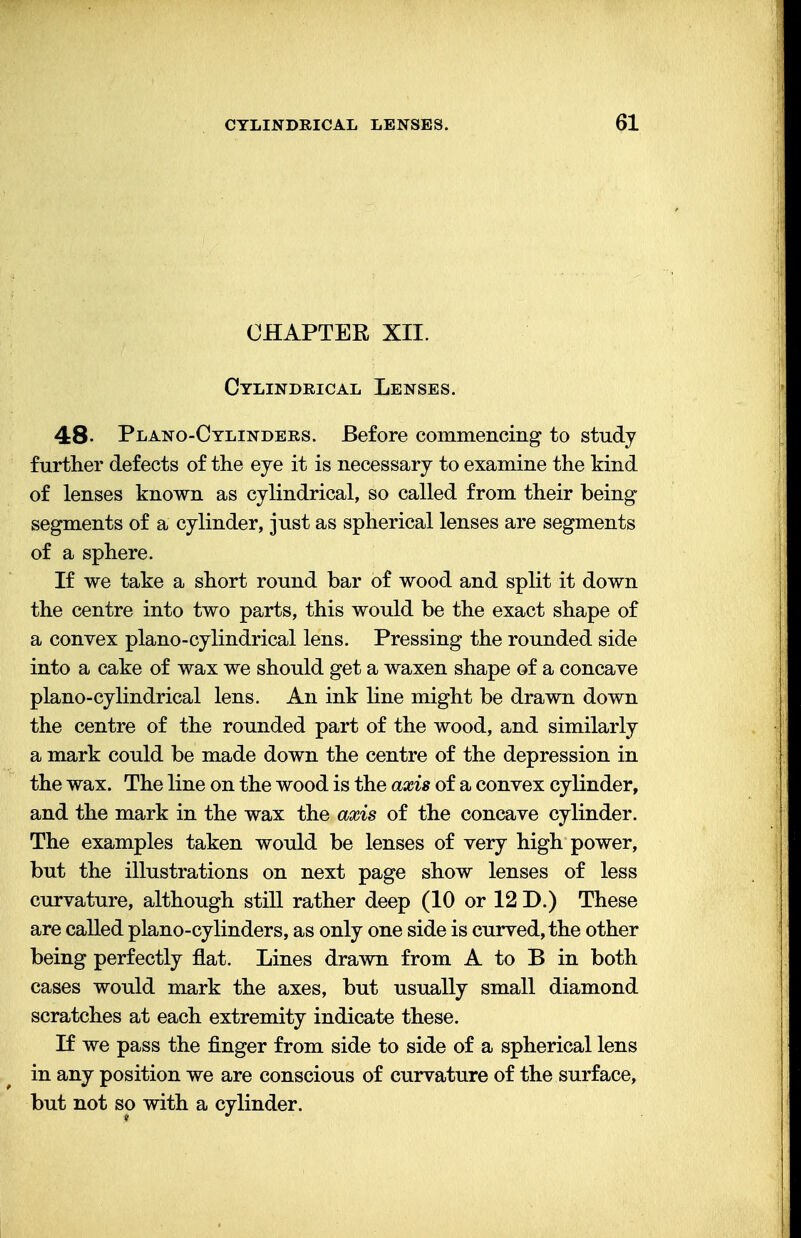 CHAPTER XII. Cylindrical Lenses. 48- Plano-Cylinders. Before commencing to study further defects of the eye it is necessary to examine the kind of lenses known as cylindrical, so called from their being- segments of a cylinder, just as spherical lenses are segments of a sphere. If we take a short round bar of wood and split it down the centre into two parts, this would be the exact shape of a convex piano-cylindrical lens. Pressing the rounded side into a cake of wax we should get a waxen shape of a concave piano-cylindrical lens. An ink line might be drawn down the centre of the rounded part of the wood, and similarly a mark could be made down the centre of the depression in the wax. The line on the wood is the axis of a convex cylinder, and the mark in the wax the axis of the concave cylinder. The examples taken would be lenses of very high power, but the illustrations on next page show lenses of less curvature, although still rather deep (10 or 12 D.) These are called piano-cylinders, as only one side is curved, the other being perfectly flat. Lines drawn from A to B in both cases would mark the axes, but usually small diamond scratches at each extremity indicate these. If we pass the finger from side to side of a spherical lens in any position we are conscious of curvature of the surface, but not so with a cylinder.