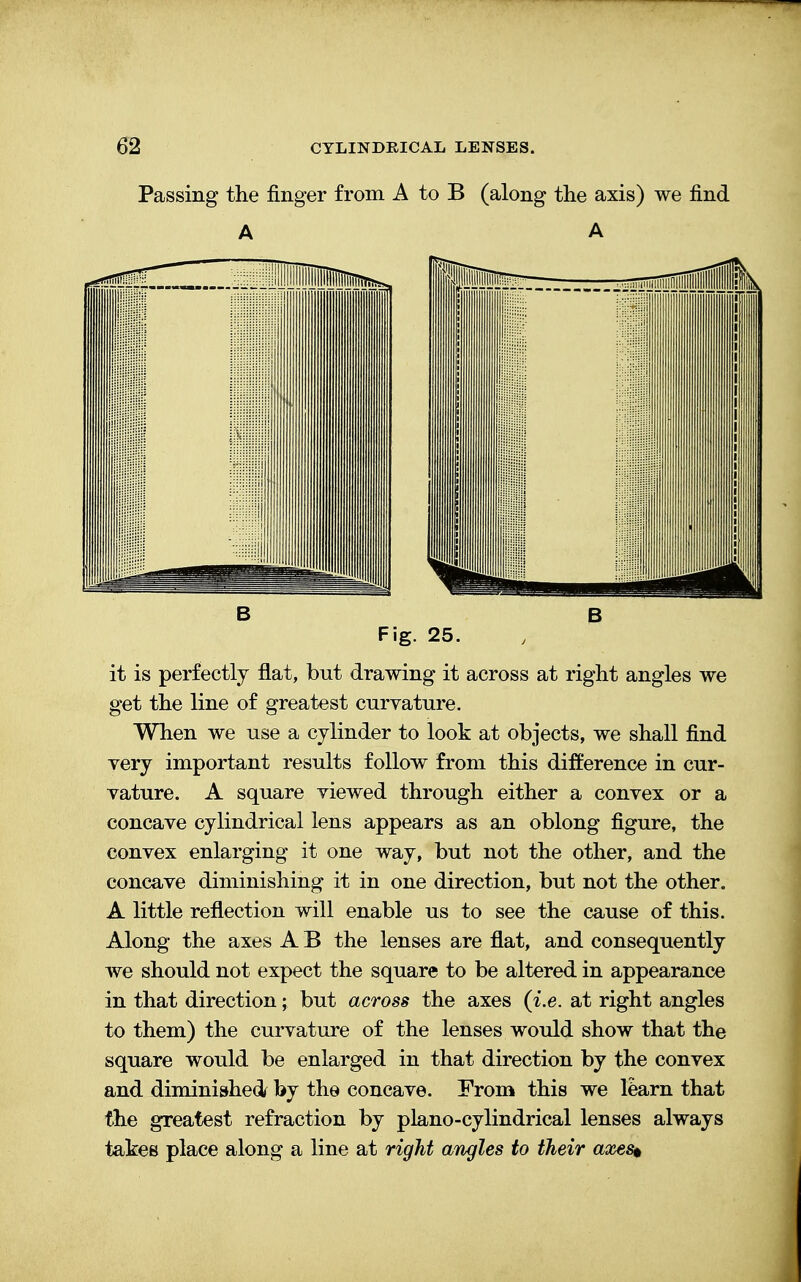 Passing the finger from A to B (along the axis) we find A A B B Fig. 25. it is perfectly flat, but drawing it across at right angles we get the line of greatest curvature. When we use a cylinder to look at objects, we shall find very important results follow from this difference in cur- vature. A square viewed through either a convex or a concave cylindrical lens appears as an oblong figure, the convex enlarging it one way, but not the other, and the concave diminishing it in one direction, but not the other. A little reflection will enable us to see the cause of this. Along the axes A B the lenses are flat, and consequently we should not expect the square to be altered in appearance in that direction; but across the axes (i.e. at right angles to them) the curvature of the lenses would show that the square would be enlarged in that direction by the convex and diminished by the concave. From this we learn that the greatest refraction by piano-cylindrical lenses always takes place along a line at right angles to their axes*