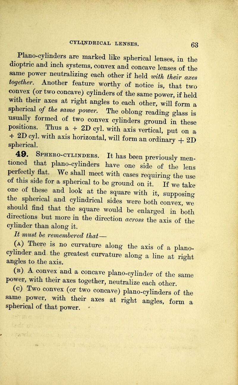 Piano-cylinders are marked like spherical lenses, in the dioptric and inch systems, convex and concave lenses of the same power neutralizing each other if held with their axes together. Another feature worthy of notice is, that two convex (or two concave) cylinders of the same power, if held with their axes at right angles to each other, will form a spherical of the same power. The oblong reading glass is usually formed of two convex cylinders ground in these positions. Thus a + 2D cyl. with axis vertical, put on a + 2D cyl. with axis horizontal, will form an ordinary + 2D spherical. 49. Sphero-cylinders. It has been previously men- tioned that piano-cylinders have one side of the lens perfectly flat. We shall meet with cases requiring the use of this side for a spherical to be ground on it. If we take one of these and look at the square with it, supposing the spherical and cylindrical sides were both convex we should find that the square would be enlarged in both directions but more in the direction across the axis of the cylinder than along it. It must be remembered that— (a) There is no curvature along the axis of a plano- cylmder and the greatest curvature along a line at ri^ht angles to the axis. (b) A convex and a concave piano-cylinder of the same power, with their axes together, neutralize each other (c) Two convex (or two concave) piano-cylinders of the same power, with their axes at right angles, form a spherical of that power. -
