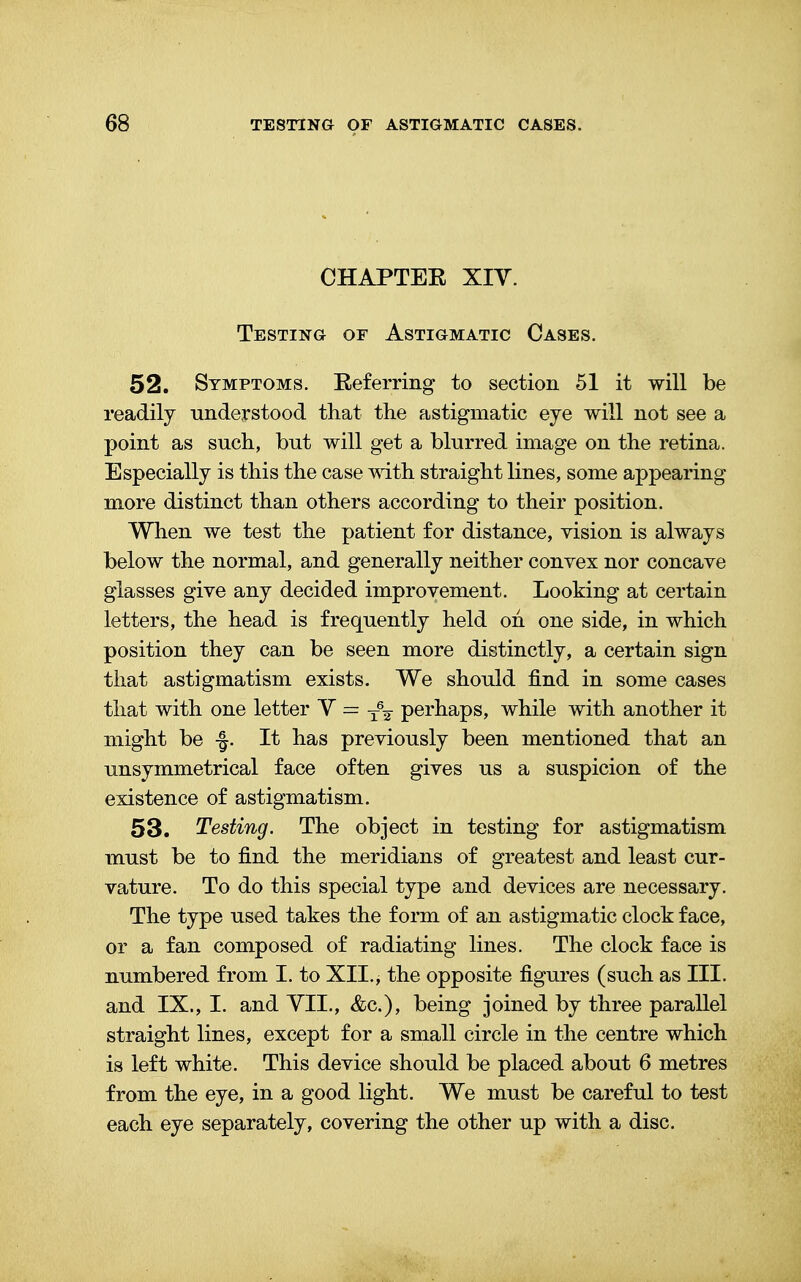 CHAPTEE XIV. Testing of Astigmatic Cases. 52. Symptoms. Eeferring to section 51 it will be readily understood that the astigmatic eye will not see a point as such, but will get a blurred image on the retina. Especially is this the case with straight lines, some appearing more distinct than others according to their position. When we test the patient for distance, vision is always below the normal, and generally neither convex nor concave glasses give any decided improvement. Looking at certain letters, the head is frequently held on one side, in which position they can be seen more distinctly, a certain sign that astigmatism exists. We should find in some cases that with one letter Y = T6¥ perhaps, while with another it might be -§. It has previously been mentioned that an unsymmetrical face often gives us a suspicion of the existence of astigmatism. 53. Testing. The object in testing for astigmatism must be to find the meridians of greatest and least cur- vature. To do this special type and devices are necessary. The type used takes the form of an astigmatic clock face, or a fan composed of radiating lines. The clock face is numbered from I. to XII., the opposite figures (such as III. and IX., I. and VII., &c), being joined by three parallel straight lines, except for a small circle in the centre which is left white. This device should be placed about 6 metres from the eye, in a good light. We must be careful to test each eye separately, covering the other up with a disc.