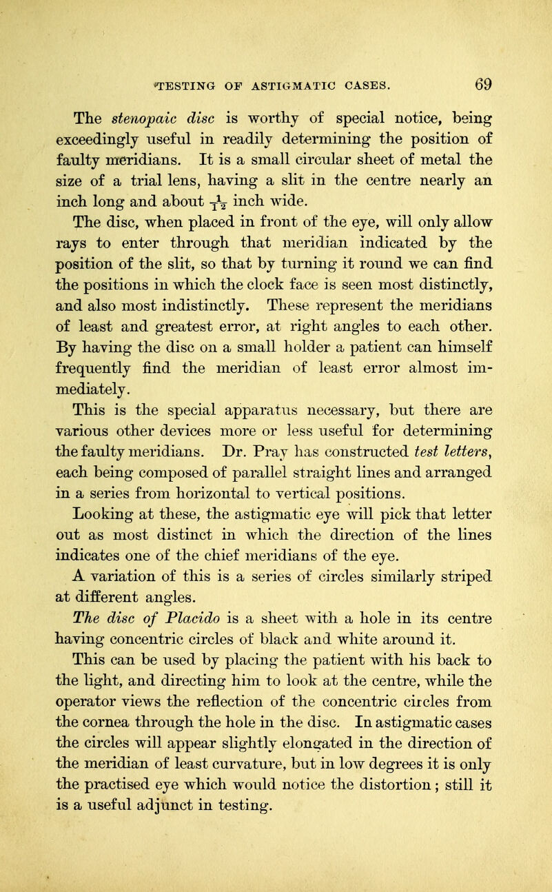 The stenopaic disc is worthy of special notice, being exceedingly useful in readily determining the position of faulty meridians. It is a small circular sheet of metal the size of a trial lens, having a slit in the centre nearly an inch long and about TV incn wide. The disc, when placed in front of the eye, will only allow rays to enter through that meridian indicated by the position of the slit, so that by turning it round we can find the positions in which the clock face is seen most distinctly, and also most indistinctly. These represent the meridians of least and greatest error, at right angles to each other. By having the disc on a small holder a patient can himself frequently find the meridian of least error almost im- mediately. This is the special apparatus necessary, but there are various other devices more or less useful for determining the faulty meridians. Dr. Pray lias constructed test letters, each being composed of parallel straight lines and arranged in a series from horizontal to vertical positions. Looking at these, the astigmatic eye will pick that letter out as most distinct in which the direction of the lines indicates one of the chief meridians of the eye. A variation of this is a series of circles similarly striped at different angles. The disc of Placido is a sheet with a hole in its centre having concentric circles of black and white around it. This can be used by placing the patient with his back to the light, and directing him to look at the centre, while the operator views the reflection of the concentric circles from the cornea through the hole in the disc. In astigmatic cases the circles will appear slightly elongated in the direction of the meridian of least curvature, but in low degrees it is only the practised eye which would notice the distortion; still it is a useful adjunct in testing.