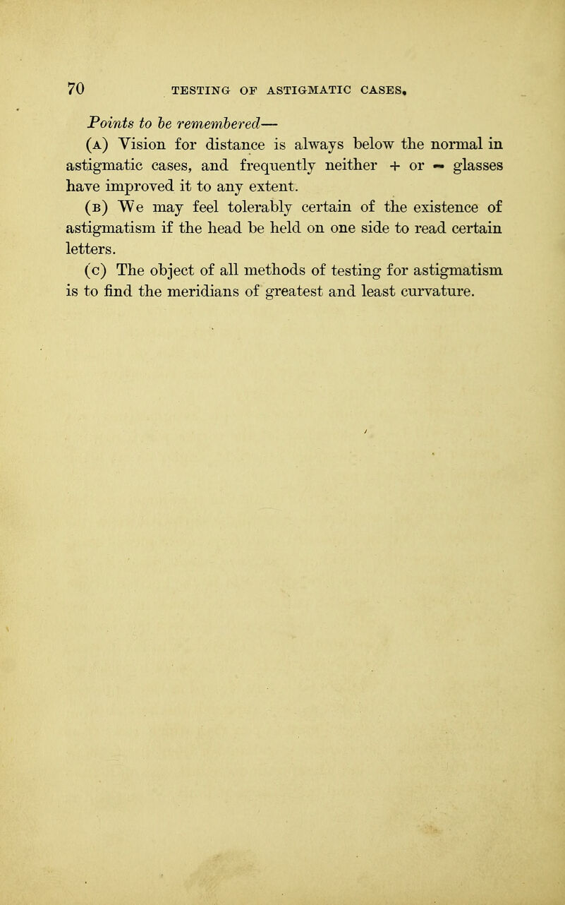 Points to be remembered— (a) Vision for distance is always below the normal in astigmatic cases, and frequently neither + or — glasses have improved it to any extent. (b) We may feel tolerably certain of the existence of astigmatism if the head be held on one side to read certain letters. (c) The object of all methods of testing for astigmatism is to find the meridians of greatest and least curvature.