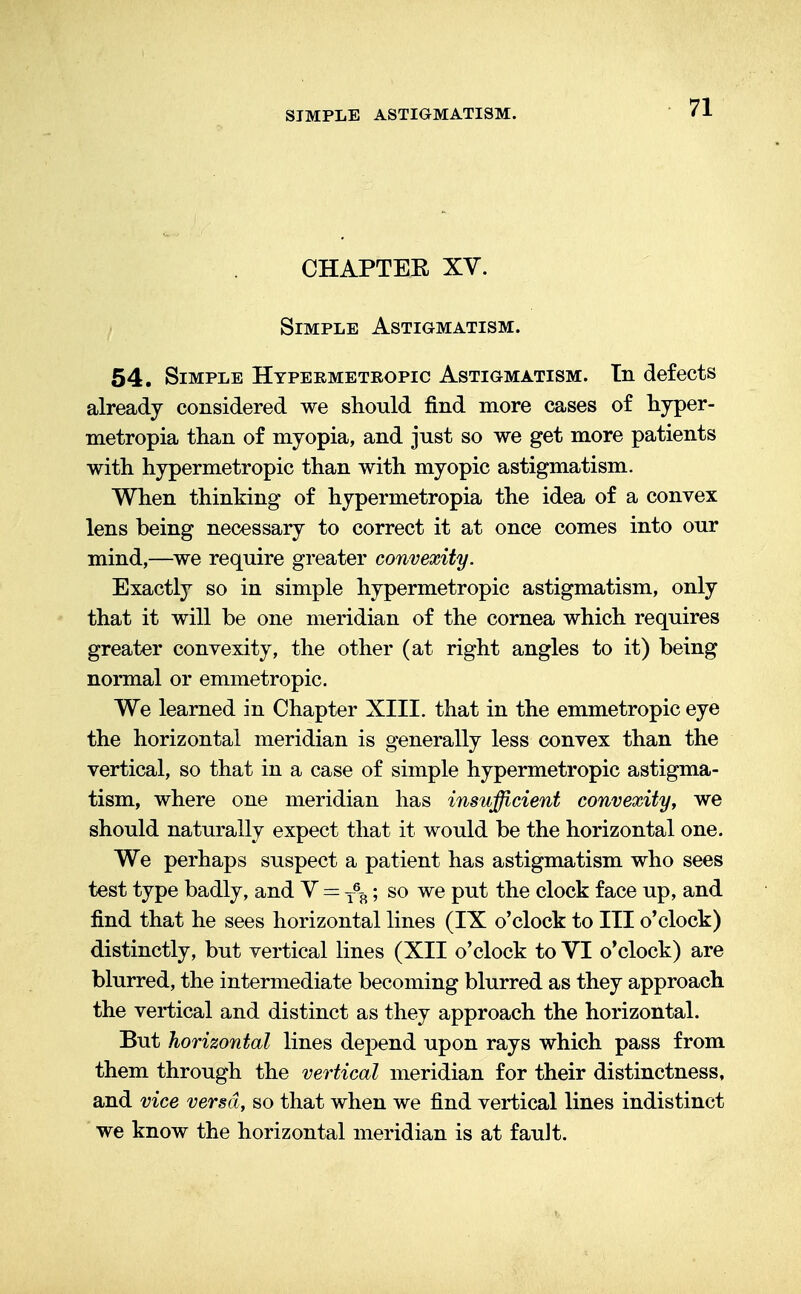 CHAPTEE XV. Simple Astigmatism. 54. Simple Hypermetropic Astigmatism. Tn defects already considered we should find more cases of hyper- metropia than of myopia, and just so we get more patients with hypermetropic than with myopic astigmatism. When thinking of hypermetropia the idea of a convex lens being necessary to correct it at once comes into our mind,—we require greater convexity. Exactly so in simple hypermetropic astigmatism, only that it will be one meridian of the cornea which requires greater convexity, the other (at right angles to it) being normal or emmetropic. We learned in Chapter XIII. that in the emmetropic eye the horizontal meridian is generally less convex than the vertical, so that in a case of simple hypermetropic astigma- tism, where one meridian has insufficient convexity, we should naturally expect that it would be the horizontal one. We perhaps suspect a patient has astigmatism who sees test type badly, and V = T%; so we put the clock face up, and find that he sees horizontal lines (IX o'clock to III o'clock) distinctly, but vertical lines (XII o'clock to VI o'clock) are blurred, the intermediate becoming blurred as they approach the vertical and distinct as they approach the horizontal. But horizontal lines depend upon rays which pass from them through the vertical meridian for their distinctness, and vice versa, so that when we find vertical lines indistinct we know the horizontal meridian is at fault.