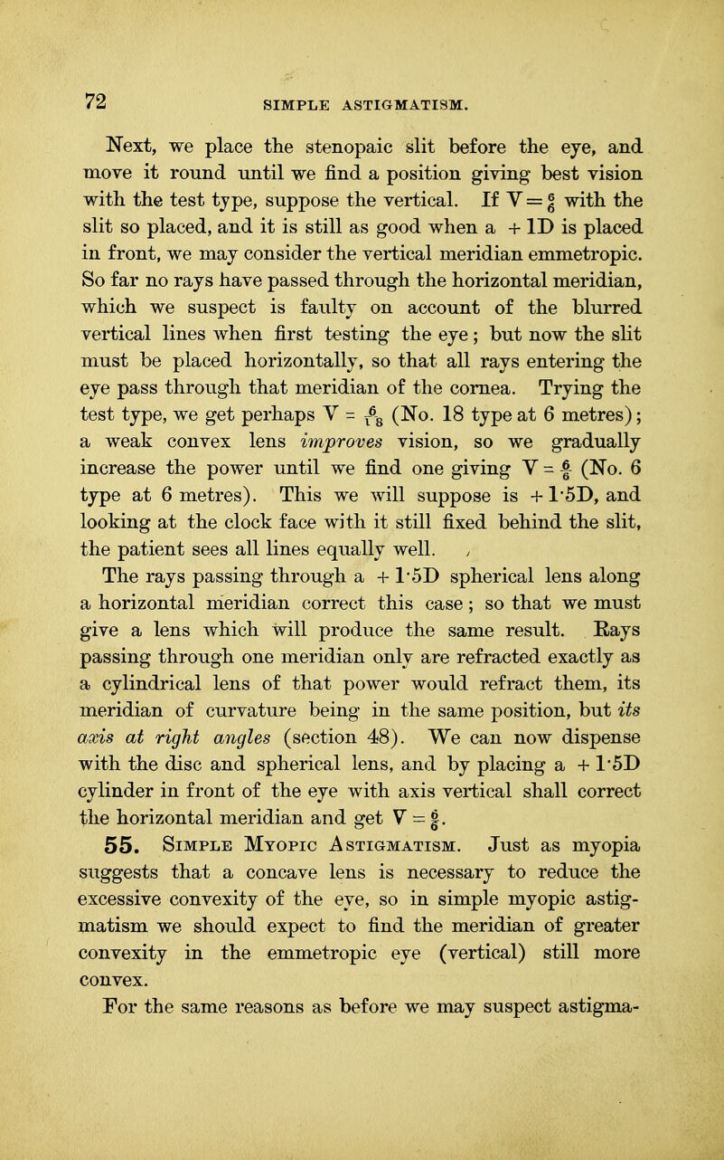 Next, we place the stenopaic slit before the eye, and move it round until we find a position giving best vision with the test type, suppose the vertical. If V = jj with the slit so placed, and it is still as good when a + ID is placed in front, we may consider the vertical meridian emmetropic. So far no rays have passed through the horizontal meridian, which we suspect is faulty on account of the blurred vertical lines when first testing the eye; but now the slit must be placed horizontally, so that all rays entering the eye pass through that meridian of the cornea. Trying the test type, we get perhaps V = r6B (No. 18 type at 6 metres); a weak convex lens improves vision, so we gradually increase the power until we find one giving V- £ (No. 6 type at 6 metres). This we will suppose is + 1*5D, and looking at the clock face with it still fixed behind the slit, the patient sees all lines equally well. , The rays passing through a + 1*5D spherical lens along a horizontal meridian correct this case; so that we must give a lens which will produce the same result. Rays passing through one meridian only are refracted exactly as a cylindrical lens of that power would refract them, its meridian of curvature being in the same position, but its axis at right angles (section 48). We can now dispense with the disc and spherical lens, and by placing a + 1*5D cylinder in front of the eye with axis vertical shall correct the horizontal meridian and get V = §. 55. Simple Myopic Astigmatism. Just as myopia suggests that a concave lens is necessary to reduce the excessive convexity of the eye, so in simple myopic astig- matism we should expect to find the meridian of greater convexity in the emmetropic eye (vertical) still more convex. For the same reasons as before we may suspect astigma-