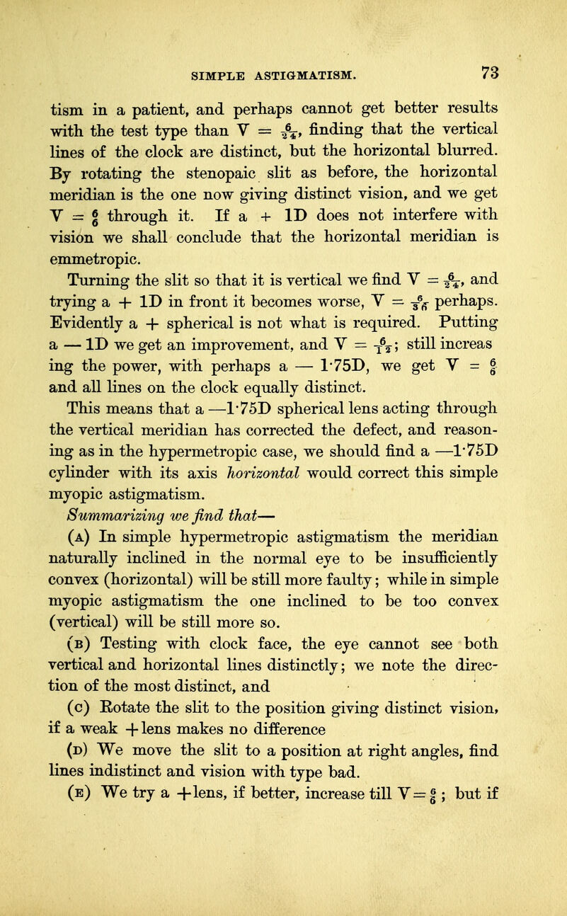 tism in a patient, and perhaps cannot get better results with the test type than V = finding that the vertical lines of the clock are distinct, but the horizontal blurred. By rotating the stenopaic slit as before, the horizontal meridian is the one now giving distinct vision, and we get V = % through it. If a + ID does not interfere with vision we shall conclude that the horizontal meridian is emmetropic. Turning the slit so that it is vertical we find V = -f^, and trying a + ID in front it becomes worse, Y = perhaps. Evidently a + spherical is not what is required. Putting a — ID we get an improvement, and V = -f^; still increas ing the power, with perhaps a — 175D, we get V = J and all lines on the clock equally distinct. This means that a —175D spherical lens acting through the vertical meridian has corrected the defect, and reason- ing as in the hypermetropic case, we should find a —175D cylinder with its axis horizontal would correct this simple myopic astigmatism. Summarizing we find that— (a) In simple hypermetropic astigmatism the meridian naturally inclined in the normal eye to be insufficiently convex (horizontal) will be still more faulty; while in simple myopic astigmatism the one inclined to be too convex (vertical) will be still more so. (b) Testing with clock face, the eye cannot see both vertical and horizontal lines distinctly; we note the direc- tion of the most distinct, and (c) Eotate the slit to the position giving distinct vision, if a weak -f- lens makes no difference (d) We move the slit to a position at right angles, find lines indistinct and vision with type bad. (e) We try a +lens, if better, increase till V = § ; but if