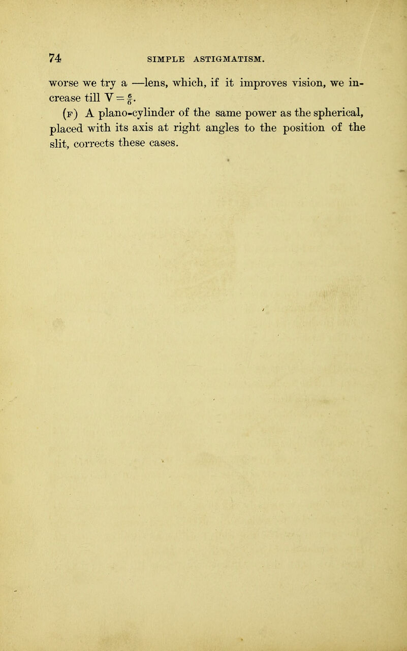 worse we try a —lens, which, if it improves vision, we in- crease till V = f. (f) A piano-cylinder of the same power as the spherical, placed with its axis at right angles to the position of the slit, corrects these cases.