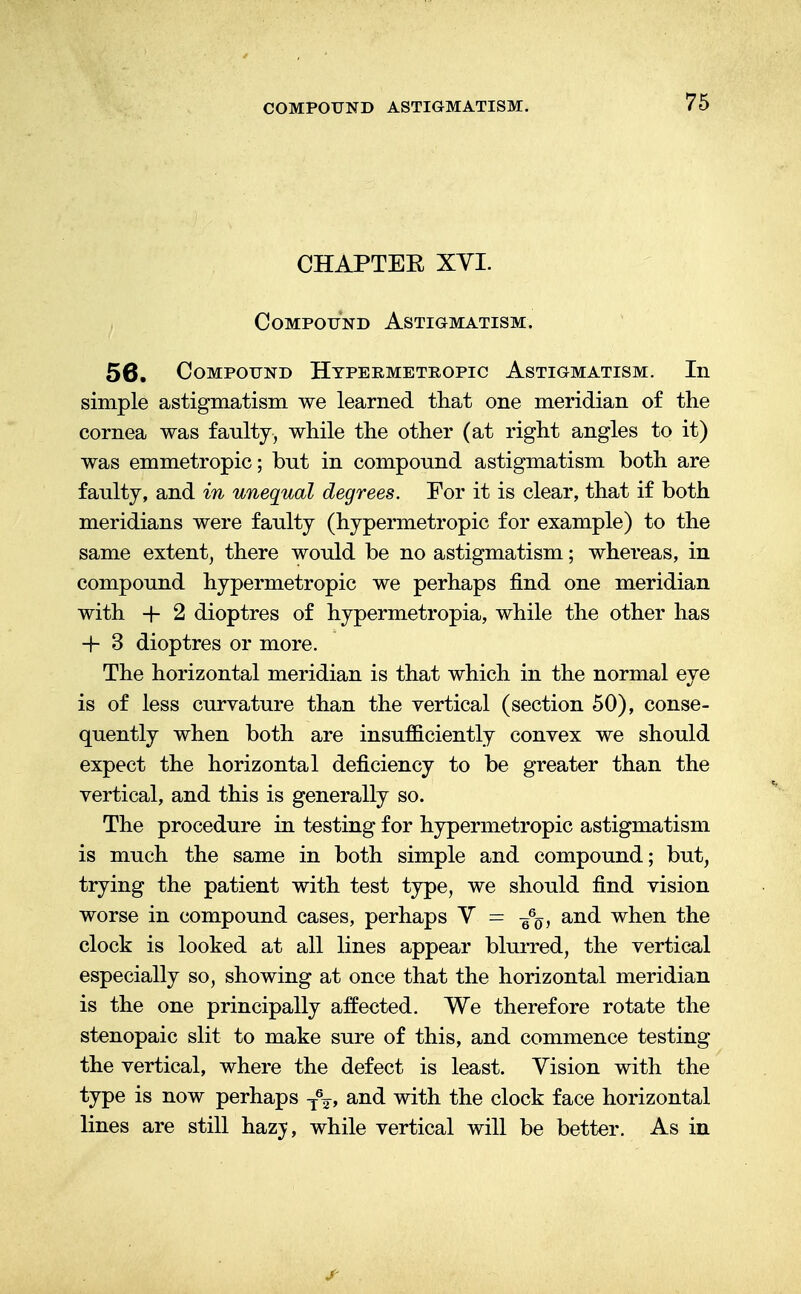 CHAPTEE XYI. Compound Astigmatism. 56. Compound Hypermetropic Astigmatism. In simple astigmatism we learned that one meridian of the cornea was faulty, while the other (at right angles to it) was emmetropic; but in compound astigmatism both are faulty, and in unequal degrees. For it is clear, that if both meridians were faulty (hypermetropic for example) to the same extent, there would be no astigmatism; whereas, in compound hypermetropic we perhaps find one meridian with + 2 dioptres of hypermetropia, while the other has + 3 dioptres or more. The horizontal meridian is that which in the normal eye is of less curvature than the vertical (section 50), conse- quently when both are insufficiently convex we should expect the horizontal deficiency to be greater than the vertical, and this is generally so. The procedure in testing for hypermetropic astigmatism is much the same in both simple and compound; but, trying the patient with test type, we should find vision worse in compound cases, perhaps V = and when the clock is looked at all lines appear blurred, the vertical especially so, showing at once that the horizontal meridian is the one principally affected. We therefore rotate the stenopaic slit to make sure of this, and commence testing the vertical, where the defect is least. Vision with the type is now perhaps T%, and with the clock face horizontal lines are still hazy, while vertical will be better. As in