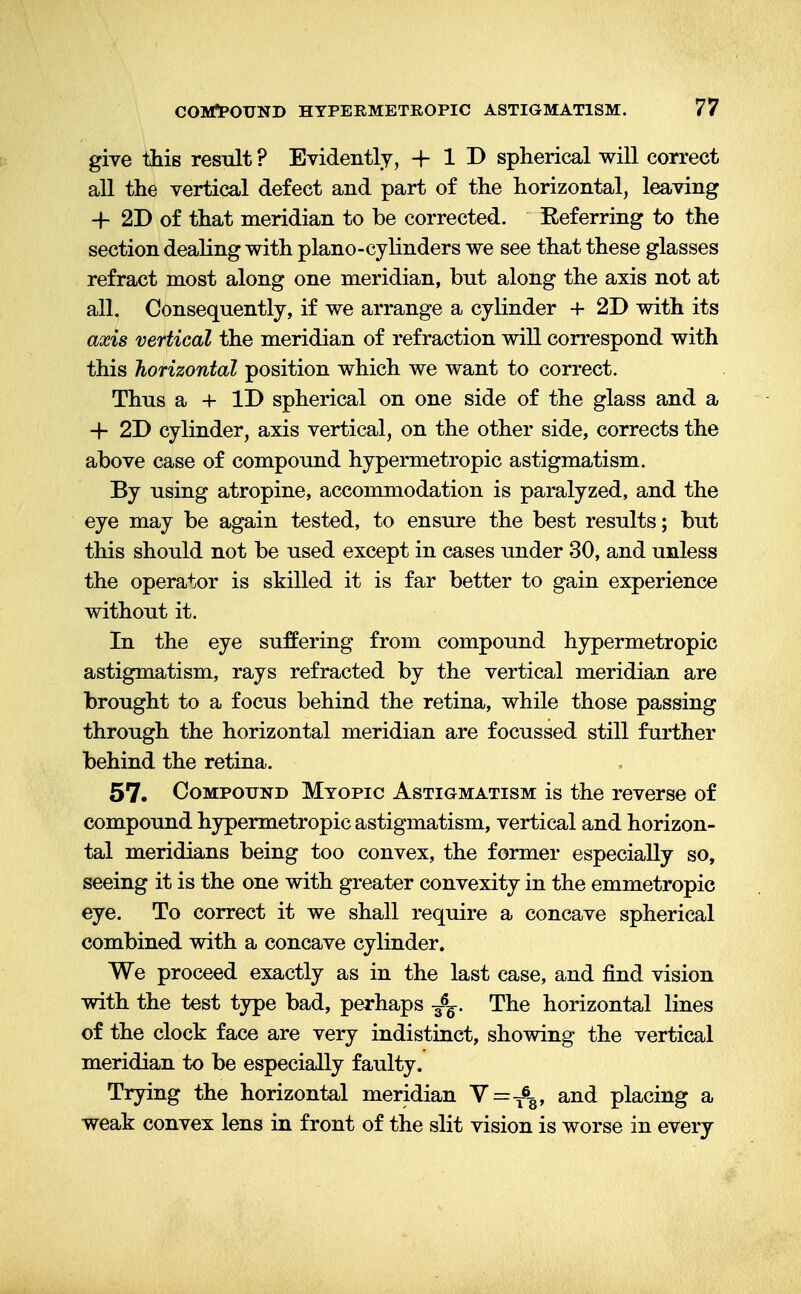 give this result ? Evidently, + 1 D spherical will correct all the vertical defect and part of the horizontal, leaving -f 2D of that meridian to be corrected. Referring to the section dealing with piano-cylinders we see that these glasses refract most along one meridian, but along the axis not at all. Consequently, if we arrange a cylinder + 2D with its axis vertical the meridian of refraction will correspond with this horizontal position which we want to correct. Thus a + ID spherical on one side of the glass and a + 2D cylinder, axis vertical, on the other side, corrects the above case of compound hypermetropic astigmatism. By using atropine, accommodation is paralyzed, and the eye may be again tested, to ensure the best results; but this should not be used except in cases under 30, and unless the operator is skilled it is far better to gain experience without it. In the eye suffering from compound hypermetropic astigmatism, rays refracted by the vertical meridian are brought to a focus behind the retina, while those passing through the horizontal meridian are focussed still further behind the retina. 57. Compound Myopic Astigmatism is the reverse of compound hypermetropic astigmatism, vertical and horizon- tal meridians being too convex, the former especially so, seeing it is the one with greater convexity in the emmetropic eye. To correct it we shall require a concave spherical combined with a concave cylinder. We proceed exactly as in the last case, and find vision with the test type bad, perhaps jfc. The horizontal lines of the clock face are very indistinct, showing the vertical meridian to be especially faulty. Trying the horizontal meridian V=T6g, and placing a weak convex lens in front of the slit vision is worse in every