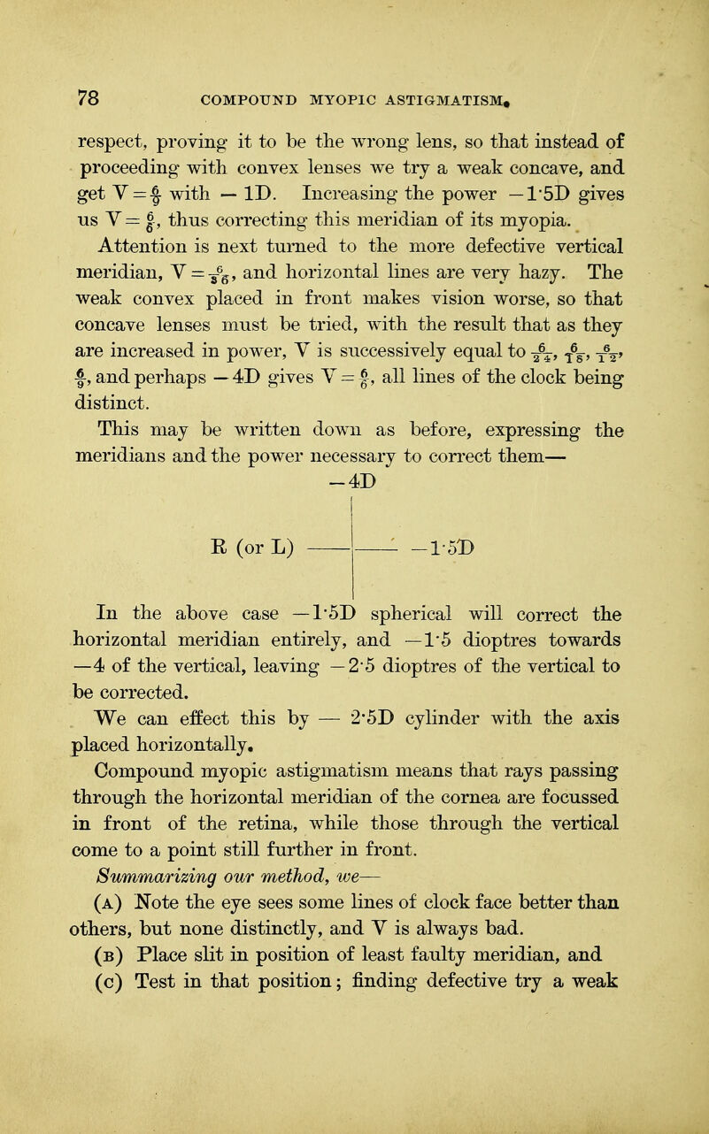 respect, proving it to be the wrong lens, so that instead of proceeding with convex lenses we try a weak concave, and get V=-J with — ID. Increasing the power — 1'5D gives us V= J, thus correcting this meridian of its myopia. Attention is next turned to the more defective vertical meridian, Y = -£6, and horizontal lines are very hazy. The weak convex placed in front makes vision worse, so that concave lenses must be tried, with the result that as they are increased in power, V is successively equal to <fw, f, and perhaps — 4D gives Y = f, all lines of the clock being distinct. This may be written down as before, expressing the meridians and the power necessary to correct them— -4D R (or L) 1-5D In the above case — 15D spherical will correct the horizontal meridian entirely, and —15 dioptres towards —4 of the vertical, leaving —2*5 dioptres of the vertical to be corrected. We can effect this by — 2*5D cylinder with the axis placed horizontally. Compound myopic astigmatism means that rays passing through the horizontal meridian of the cornea are focussed in front of the retina, while those through the vertical come to a point still further in front. Summarizing our method, we— (a) Note the eye sees some lines of clock face better than others, but none distinctly, and V is always bad. (b) Place slit in position of least faulty meridian, and (c) Test in that position; finding defective try a weak