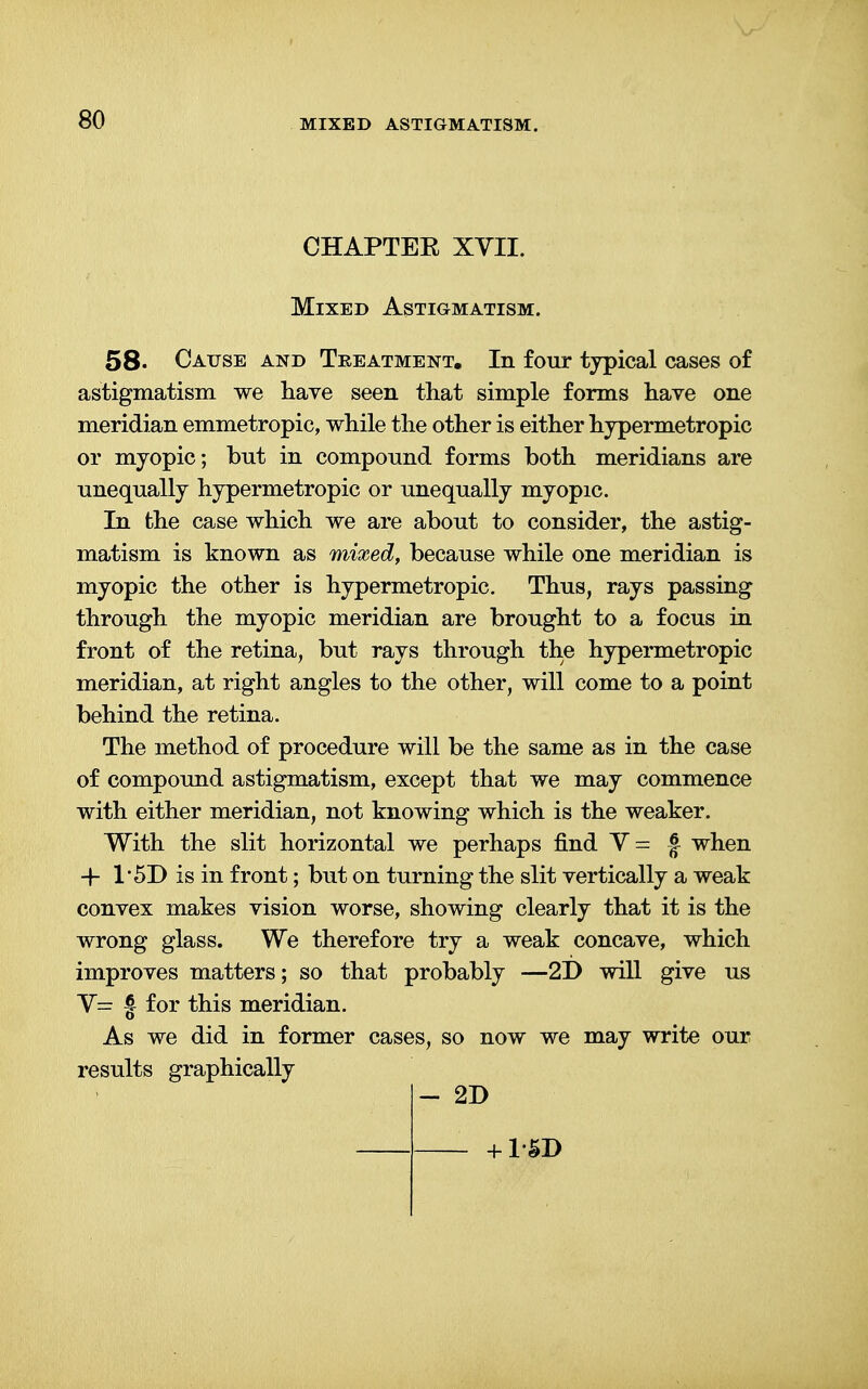 CHAPTEE XVII. Mixed Astigmatism. 58. Cause and Treatment. In four typical cases of astigmatism we have seen that simple forms have one meridian emmetropic, while the other is either hypermetropic or myopic; but in compound forms both meridians are unequally hypermetropic or unequally myopic. In the case which we are about to consider, the astig- matism is known as mixed, because while one meridian is myopic the other is hypermetropic. Thus, rays passing through the myopic meridian are brought to a focus in front of the retina, but rays through the hypermetropic meridian, at right angles to the other, will come to a point behind the retina. The method of procedure will be the same as in the case of compound astigmatism, except that we may commence with either meridian, not knowing which is the weaker. With the slit horizontal we perhaps find V= f when -f 1'5D is in front; but on turning the slit vertically a weak convex makes vision worse, showing clearly that it is the wrong glass. We therefore try a weak concave, which improves matters; so that probably —2D will give us V= § for this meridian. As we did in former cases, so now we may write our results graphically - 2D + 1-SD