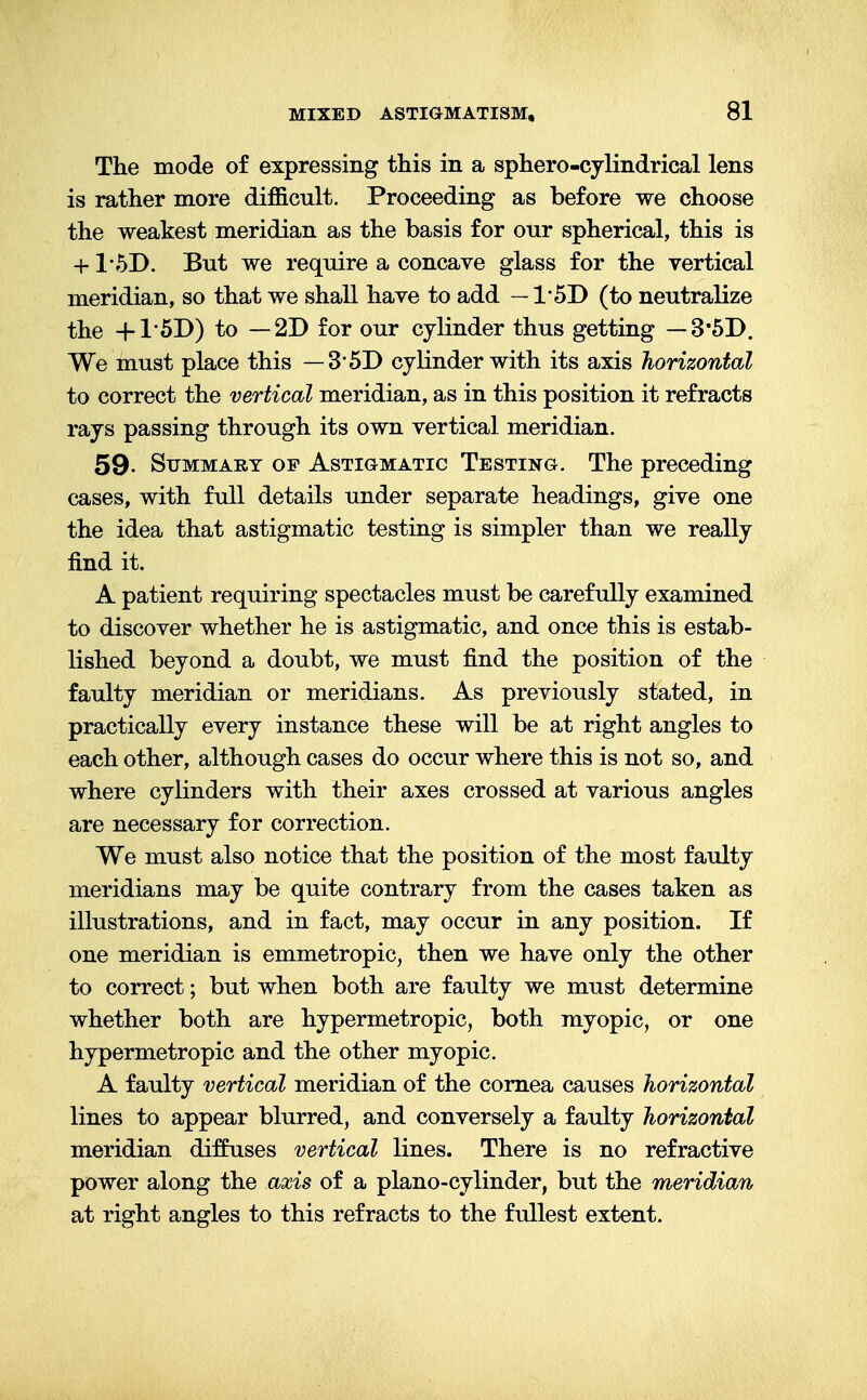 The mode of expressing this in a sphero-cylindrical lens is rather more difficult. Proceeding as before we choose the weakest meridian as the basis for our spherical, this is + 1'5D. But we require a concave glass for the vertical meridian, so that we shall have to add — 1'5D (to neutralize the +1'5D) to —2D for our cylinder thus getting — 3'5D. We must place this — 3 5D cylinder with its axis horizontal to correct the vertical meridian, as in this position it refracts rays passing through its own vertical meridian. 59- Summary of Astigmatic Testing. The preceding cases, with full details under separate headings, give one the idea that astigmatic testing is simpler than we really find it. A patient requiring spectacles must be carefully examined to discover whether he is astigmatic, and once this is estab- lished beyond a doubt, we must find the position of the faulty meridian or meridians. As previously stated, in practically every instance these will be at right angles to each other, although cases do occur where this is not so, and where cylinders with their axes crossed at various angles are necessary for correction. We must also notice that the position of the most faulty meridians may be quite contrary from the cases taken as illustrations, and in fact, may occur in any position. If one meridian is emmetropic, then we have only the other to correct; but when both are faulty we must determine whether both are hypermetropic, both myopic, or one hypermetropic and the other myopic. A faulty vertical meridian of the cornea causes horizontal lines to appear blurred, and conversely a faulty horizontal meridian diffuses vertical lines. There is no refractive power along the axis of a piano-cylinder, but the meridian at right angles to this refracts to the fullest extent.