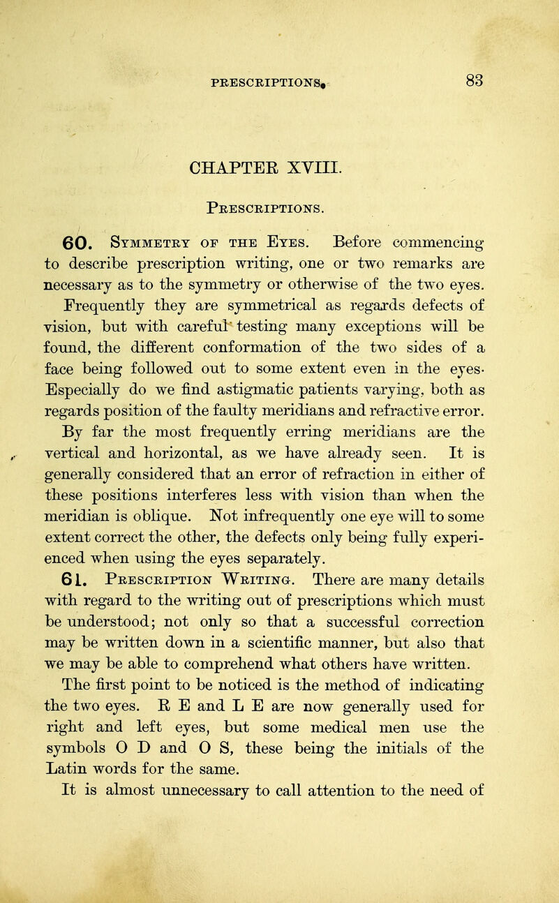 CHAPTER XYIII. Prescriptions. 60. Symmetry of the Eyes. Before commencing to describe prescription writing, one or two remarks are necessary as to the symmetry or otherwise of the two eyes. Frequently they are symmetrical as regards defects of vision, but with careful testing many exceptions will be found, the different conformation of the two sides of a face being followed out to some extent even in the eyes- Especially do we find astigmatic patients varying, both as regards position of the faulty meridians and refractive error. By far the most frequently erring meridians are the vertical and horizontal, as we have already seen. It is generally considered that an error of refraction in either of these positions interferes less with vision than when the meridian is oblique. Not infrequently one eye will to some extent correct the other, the defects only being fully experi- enced when using the eyes separately. 61. Prescription Writing. There are many details with regard to the writing out of prescriptions which must be understood; not only so that a successful correction may be written down in a scientific manner, but also that we may be able to comprehend what others have written. The first point to be noticed is the method of indicating the two eyes. R E and L E are now generally used for right and left eyes, but some medical men use the symbols O D and O S, these being the initials of the Latin words for the same. It is almost unnecessary to call attention to the need of