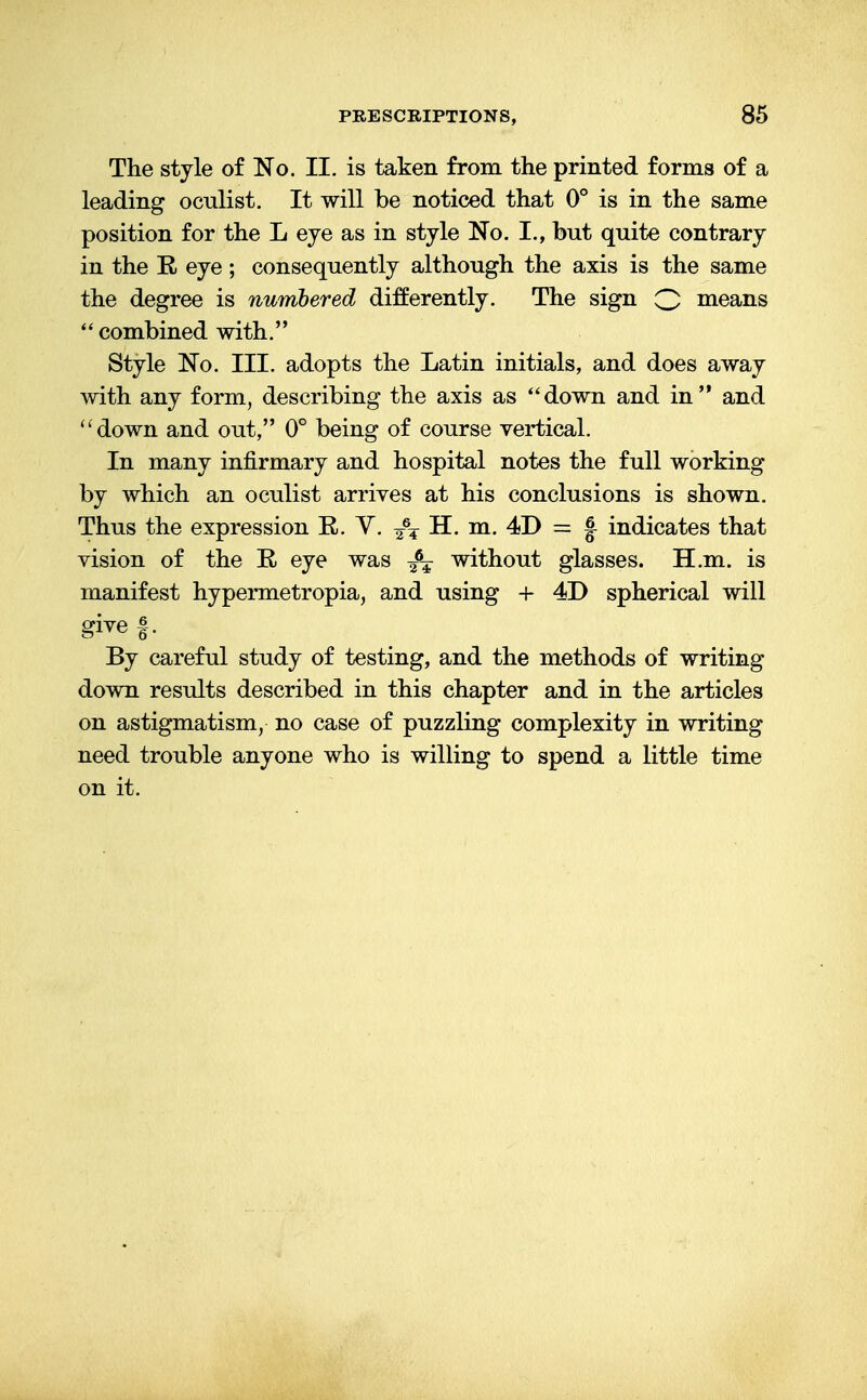 The style of No. II. is taken from the printed forms of a leading oculist. It will be noticed that 0° is in the same position for the L eye as in style No. I., hut quite contrary in the E. eye; consequently although the axis is the same the degree is numbered differently. The sign Q means '' combined with. Style No. III. adopts the Latin initials, and does away with any form, describing the axis as down and in and down and out, 0° being of course vertical. In many infirmary and hospital notes the full working by which an oculist arrives at his conclusions is shown. Thus the expression R. V. H. m. 4D = f indicates that vision of the E. eye was without glasses. H.m. is manifest hypermetropia, and using + 4D spherical will give f. By careful study of testing, and the methods of writing down results described in this chapter and in the articles on astigmatism, no case of puzzling complexity in writing need trouble anyone who is willing to spend a little time on it.