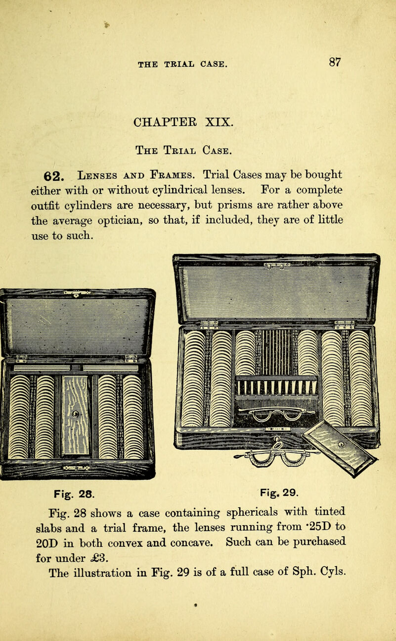 CHAPTEE XIX. The Trial Case. 62. Lenses and Frames. Trial Cases may be bought either with or without cylindrical lenses. For a complete outfit cylinders are necessary, but prisms are rather above the average optician, so that, if included, they are of little use to such. Fig. 28. Fig. 29. Fig. 28 shows a case containing sphericals with tinted slabs and a trial frame, the lenses running from *25D to 20D in both convex and concave. Such can be purchased for under £3. The illustration in Fig. 29 is of a full case of Sph. Cyls.