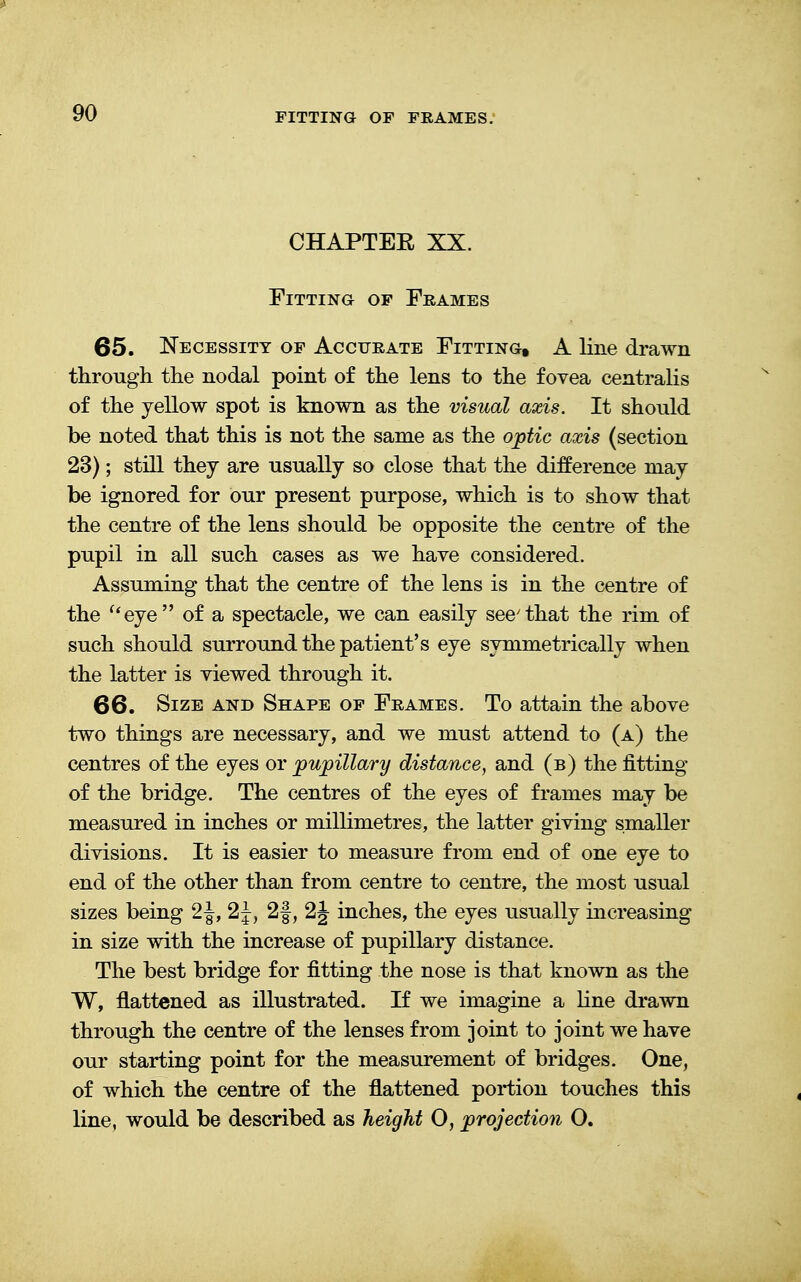 CHAPTEE XX. Fitting of Frames 65. Necessity of Accurate Fitting, A line drawn through the nodal point of the lens to the fovea centralis of the yellow spot is known as the visual axis. It should be noted that this is not the same as the optic axis (section 23); still they are usually so close that the difference may be ignored for our present purpose, which is to show that the centre of the lens should be opposite the centre of the pupil in all such cases as we have considered. Assuming that the centre of the lens is in the centre of the ueye of a spectacle, we can easily see'that the rim of such should surround the patient's eye symmetrically when the latter is viewed through it. 66. Size and Shape of Frames. To attain the above two things are necessary, and we must attend to (a) the centres of the eyes or pupillary distance, and (b) the fitting of the bridge. The centres of the eyes of frames may be measured in inches or millimetres, the latter giving smaller divisions. It is easier to measure from end of one eye to end of the other than from centre to centre, the most usual sizes being 2J, 2J, 2f, 2J inches, the eyes usually increasing in size with the increase of pupillary distance. The best bridge for fitting the nose is that known as the W, flattened as illustrated. If we imagine a line drawn through the centre of the lenses from joint to joint we have our starting point for the measurement of bridges. One, of which the centre of the flattened portion touches this line, would be described as height 0, projection O.