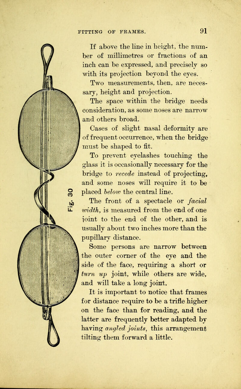 If above the line in height, the num- ber of millimetres or fractions of an inch can be expressed, and precisely so with its projection beyond the eyes. Two measurements, then, are neces- sary, height and projection. The space within the bridge needs consideration, as some noses are narrow and others broad. Cases of slight nasal deformity are of frequent occurrence, when the bridge must be shaped to fit. To prevent eyelashes touching the glass it is occasionally necessary for the bridge to recede instead of projecting, and some noses will require it to be placed beloiv the central line. The front of a spectacle or facial width, is measured from the end of one ioint to the end of the other, and is usually about two inches more than the pupillary distance. Some persons are narrow between the outer comer of the eye and the side of the face, requiring a short or turn up joint, while others are wide, and will take a long joint. It is important to notice that frames for distance require to be a trifle higher on the face than for reading, and the latter are frequently better adapted by having angled joints, this arrangement tilting them forward a little.