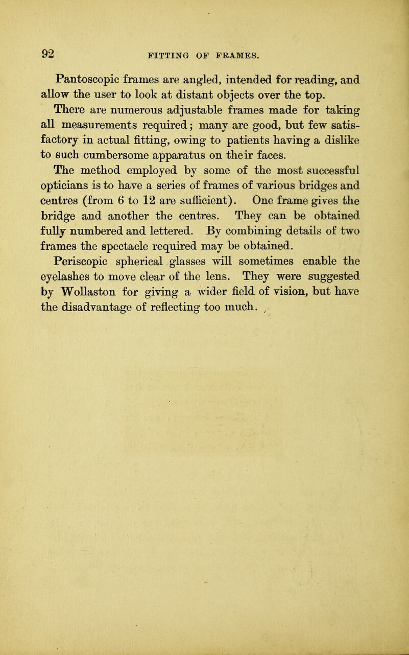 Pantoscopic frames are angled, intended for reading, and allow the user to look at distant objects over the top. There are numerous adjustable frames made for taking all measurements required; many are good, but few satis- factory in actual fitting, owing to patients having a dislike to such cumbersome apparatus on their faces. The method employed by some of the most successful opticians is to have a series of frames of various bridges and centres (from 6 to 12 are sufficient). One frame gives the bridge and another the centres. They can be obtained fully numbered and lettered. By combining details of two frames the spectacle required may be obtained. Periscopic spherical glasses will sometimes enable the eyelashes to move clear of the lens. They were suggested by Wollaston for giving a wider field of vision, but have the disadvantage of reflecting too much. ;