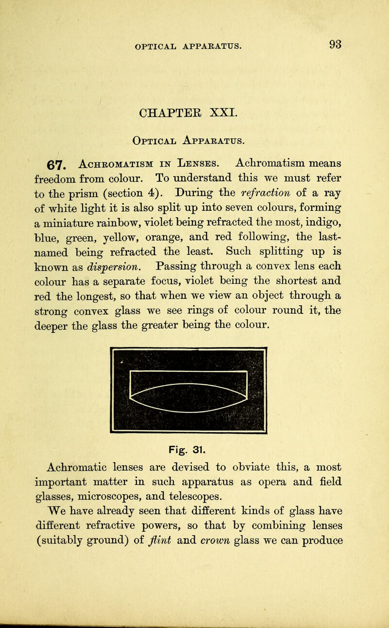 OPTICAL APPARATUS. CHAPTER XXI. Optical Apparatus. 67. Achromatism in Lenses. Achromatism means freedom from colour. To understand this we must refer to the prism (section 4). During the refraction of a ray of white light it is also split up into seven colours, forming a miniature rainbow, violet being refracted the most, indigo, blue, green, yellow, orange, and red following, the last- named being refracted the least. Such splitting up is known as dispersion. Passing through a convex lens each colour has a separate focus, violet being the shortest and red the longest, so that when we view an object through a strong convex glass we see rings of colour round it, the deeper the glass the greater being the colour. Fig. 31. Achromatic lenses are devised to obviate this, a most important matter in such apparatus as opera and field glasses, microscopes, and telescopes. We have already seen that different kinds of glass have different refractive powers, so that by combining lenses (suitably ground) of flint and crown glass we can produce