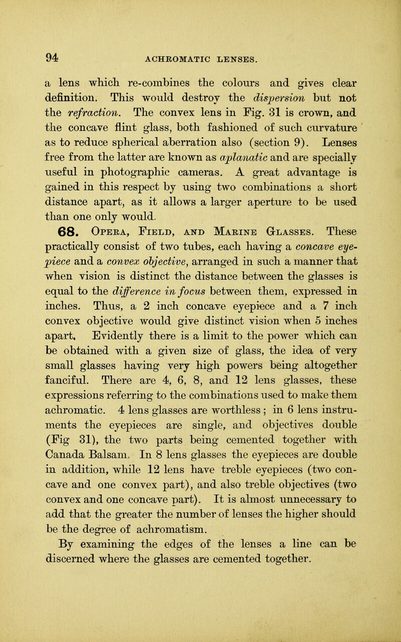 a lens which re-combines the colours and gives clear definition. This would destroy the dispersion but not the refraction. The convex lens in Fig. 31 is crown, and the concave flint glass, both fashioned of such curvature as to reduce spherical aberration also (section 9). Lenses free from the latter are known as aplanatic and are specially useful in photographic cameras. A great advantage is gained in this respect by using two combinations a short distance apart, as it allows a larger aperture to be used than one only would. 68. Opera, Field, and Marine Glasses. These practically consist of two tubes, each having a concave eye- piece and a convex objective, arranged in such a manner that when vision is distinct the distance between the glasses is equal to the difference in focus between them, expressed in inches. Thus, a 2 inch concave eyepiece and a 7 inch convex objective would give distinct vision when 5 inches apart. Evidently there is a limit to the power which can be obtained with a given size of glass, the idea of very small glasses having very high powers being altogether fanciful. There are 4, 6, 8, and 12 lens glasses, these expressions referring to the combinations used to make them achromatic. 4 lens glasses are worthless ; in 6 lens instru- ments the eyepieces are single, and objectives double (Fig 31), the two parts being cemented together with Canada Balsam. In 8 lens glasses the eyepieces are double in addition, while 12 lens have treble eyepieces (two con- cave and one convex part), and also treble objectives (two convex and one concave part). It is almost unnecessary to add that the greater the number of lenses the higher should be the degree of achromatism. By examining the edges of the lenses a line can be discerned where the glasses are cemented together.