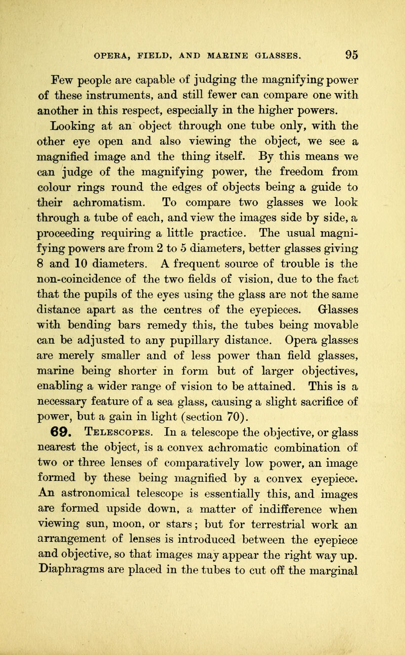 Few people are capable of judging the magnifying power of these instruments, and still fewer can compare one with another in this respect, especially in the higher powers. Looking at an object through one tube only, with the other eye open and also viewing the object, we see a magnified image and the thing itself. By this means we can judge of the magnifying power, the freedom from colour rings round the edges of objects being a guide to their achromatism. To compare two glasses we look through a tube of each, and view the images side by side, a proceeding requiring a little practice. The usual magni- fying powers are from 2 to 5 diameters, better glasses giving 8 and 10 diameters. A frequent source of trouble is the non-coincidence of the two fields of vision, due to the fact that the pupils of the eyes using the glass are not the same distance apart as the centres of the eyepieces. Glasses with bending bars remedy this, the tubes being movable can be adjusted to any pupillary distance. Opera glasses are merely smaller and of less power than field glasses, marine being shorter in form but of larger objectives, enabling a wider range of vision to be attained. This is a necessary feature of a sea glass, causing a slight sacrifice of power, but a gain in light (section 70). 69. Telescopes. In a telescope the objective, or glass nearest the object, is a convex achromatic combination of two or three lenses of comparatively low power, an image formed by these being magnified by a convex eyepiece. An astronomical telescope is essentially this, and images are formed upside down, a matter of indifference when viewing sun, moon, or stars; but for terrestrial work an arrangement of lenses is introduced between the eyepiece and objective, so that images may appear the right way up. Diaphragms are placed in the tubes to cut off the marginal