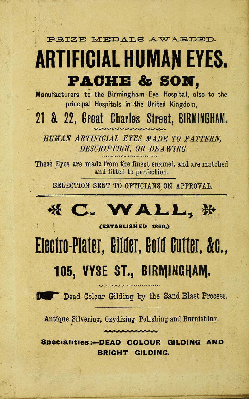 PRIZE IMIIEID^ILjS AWARDED. ARTIFICIAL HUMAN EYES. PACEE & SON, Manufacturers to the Birmingham Eye Hospital, also to the principal Hospitals in the United Kingdom, 21 & 22, Great Charles Street, BIRMINGHAM. HUMAN ARTIFICIAL EYES MADE TO PATTERN, DESCRIPTION, OR DRAWING. These Eyes are made from the finest enamel, and are matched and fitted to perfection. SELECTION' SENT TO OPTICIANS ON APPKOVAL. <*f C» WALL, IS> (ESTABLISHED I860,) Mo-Plater, Bier, field Cutter, &c„ 105, VYSE ST., BIRipCHAIV|. B^F Dead Colour Gilding by the Sand Blast Process. Antique Silvering, Oxydizing, Polishing and Burnishing. Specialities:•—DEAD COLOUR GILDING AND BRIGHT GILDING.